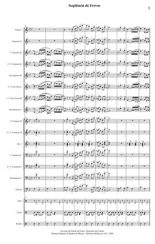 &
&
&
&
&
&
&
&
&
&
&
?
?
?
t
ã
ã
ã
bb
bb
b
bb
bb
bb
b
bb
b
bb
bb
b
bb
bb
bb
bb
bb
bb
bb
Flauta C
Requinta Eb
1º Clarinete Bb
2º, 3º Clarinete Bb
Sax Soprano Bb
1º, 2º Sax Alto Eb
1º, 2º Sax Tenor Bb
Sax Barítono Eb
1º Trompete Bb
2º, 3º Trompete Bb
Hn. 1
1º Trombone C
2º, 3º Trombone C
Bombardino C
Tuba Bb
Prato
Caixa
Bombo
38
∑
∑
œ œ œ œ œ
œ œ œ œ œ
œ œ œ œ œ
œ œ œ œ œ
œ œ œ œ œ
œ œ œ œ œ
38
‰ J
œ>
Œ
‰
J
œœ
>
Œ
‰
J
œœœ
>
Œ
‰ J
œ>
Œ
‰ J
œœ
>
Œ
‰ J
œ>
Œ
œ œ
38
‰
J
y ‰
J
y
.œ œœ œ
œ œ
∑
∑
œ œ
œ œ œ œn œ
œ œ
œ œ œ œn œ
œ œ
œ œ œ œn œ
œ œ
œ œ œ œn œ
œ œ
œ œ œ œn œ
œ œ
œ œ œ œn œ
∑
∑
∑
∑
∑
∑
œ œ
‰
J
y ‰
J
y
œ œ
>
œ
æ
œ œ
Œ ‰
J
œ
Œ ‰
j
œ
J
œ ‰ ‰ j
œ
J
œ ‰ ‰ j
œ
J
œ ‰ ‰ j
œ
J
œ
‰ ‰
j
œ
J
œ ‰ ‰ j
œ
j
œ ‰ ‰
j
œ
‰ J
œ>
‰ j
œ
‰
J
œœ
>
‰ j
œ
‰
j
œœœ
>
Œ
‰ J
œ>
‰
j
œ
‰ J
œœ
>
‰
j
œ
‰ J
œ>
‰
j
œ
œ œ
‰
J
œ
‰
J
y ‰
J
y
.œ œœ œ
œ œ
œ œ œ> œ>
œ œ œ> œ>
œ œ œ> œ>
œ œ œ> œ>
œ œ œ> œ>
œ œ œ> œ>
œ œ œ> œ>
œ
œ œ
> œ>
œ œ œ> œ>
œ œ œ> œ>
‰
j
œœœ
>
‰
j
œœœ
>
œ œ œ> œ>
œ
œ œ> œ>
œ
œ œ> œ>
œ œ œ> œ>
‰
J
y ‰
J
y
œ œ
>
œ
æ
œ œ
œ œ>
œ> œ>
œ
œ
> œ> œ>
œ œ> œ> œ>
œ œ> œ> œ>
œ œ> œ> œ>
œ
œ
> œ> œ>
œ œ> œ>
œ
>
œ œ
> œ> œ>
œ œ> œ> œ>
œ œ> œ> œ>
‰
j
œœœ
>
Œ
œ œ> œ> œ>
œ œ> œ> œ>
œ œ> œ> œ>
œ
œ
> œ>
‰
J
y ‰
J
y
.œ œ œ œ
œ œ
œb œ œ> œ>
œb œ œ
> œ>
œb œ œ> œ>
œb œ œ> œœ>
œb œ œ> œ>
œb œ œ
> œ
œ
>
œb œ œ
>
œ
>
œb œ œ
>
œ
>
œb œ œ> œ>
œb œ œ> œ>
œb œ œ
> œœœ
>
œb œ œ> œ>
œb œ œ>
œ>
œb œ œ> œ>
œb œ œ
>
œ
>
‰
J
y ‰
J
y
œ œ
>
œ
æ
œ œ
˙
˙
˙
˙˙
˙
˙
˙
˙
˙
˙
˙
˙˙˙
˙
˙
˙
˙
‰
J
y ‰
J
y
.œ œœ œ
œ œ
‰
œ>
J
œ>
‰ œ>
J
œ>
‰
œ>
J
œ>
‰
œ>
J
œ>
‰
œ>
J
œ>
‰ œ>
J
œ>
‰ œ
>
j
œ
>
‰ œ>
J
œ>
∑
∑
∑
∑
∑
∑
J
œ œ
J
œ
‰
J
y ‰
J
y
œ œ
>
œ
æ
œ œ
œ œœ œ œn
œ œœ œ œn
œ œœ œ œn
œ œœ œ œn
œ œœ œ œn
œ œœ œ œn
œ œœ œ œn
œ œœ œ œn
∑
∑
‰
j
œœœ ‰
j
œœœ
∑
∑
∑
œ œ
‰
J
y ‰
J
y
.œ œœ œ
œ œ
œ œ œ œ
œ œ œ œ
œ œ œ œ
œ œ œ œ
œ œ œ œ
œ œ œ œ
œ œ œ œ
œ œ œ œ
∑
∑
‰
j
œœœ
>
Œ
∑
∑
∑
œ
œ
‰
J
y ‰
J
y
œ œ
>
œ
æ
œ œ
5
Seqüência de Frevos
Governo do Estado do Ceará - Secretaria da Cultura
Sistema Estadual de Bandas de Música - Partitura editada em JAN / 2008
 