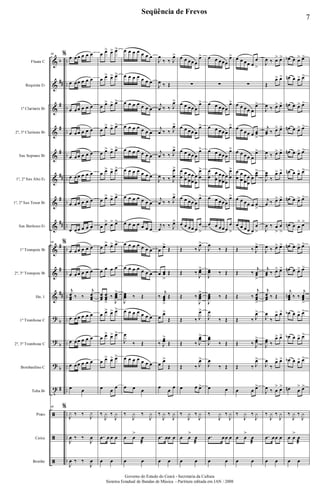 &
&
&
&
&
&
&
&
&
&
&
?
?
?
t
ã
ã
ã
b
##
#
#
#
##
#
##
#
#
##
b
b
b
#
..
..
..
..
..
..
..
..
..
..
..
..
..
..
..
..
..
..
Flauta C
Requinta Eb
1º Clarinete Bb
2º, 3º Clarinete Bb
Sax Soprano Bb
1º, 2º Sax Alto Eb
1º, 2º Sax Tenor Bb
Sax Barítono Eb
1º Trompete Bb
2º, 3º Trompete Bb
Hn. 1
1º Trombone C
2º, 3º Trombone C
Bombardino C
Tuba Bb
Prato
Caixa
Bombo
60 % œ œœ œ œ œ
œ œœ œ œ œ
œ œœ œ œ œ
œ œœ œ œ œ
œ œœ œ œ œ
œ œœ œ œ œ
œ œœ œ œ œ
œ œœ œ œ œ
60 %
œ œœ œ œ œ
œ œœ œ œ œ
j
œœœ ‰ ‰
j
œœœ
œ œœ œ œ œ
œ œœ œ œ œ
œ œœ œ œ œ
œ œ
60 %
J
y ‰ ‰
J
y
J
œ ‰ ‰
J
œ
J
œ ‰ ‰
J
œ
œ œ> œ> œ>
œ œ> œ> œ>
œ œ> œ> œ>
œ œ> œ> œ>
œ œ> œ> œ>
œ œ> œ> œ>
œ œ> œ> œ>
œ œ> œ> œ>
œ œ> œ> œ>
œ œ œ œ
œœœ
œœœ
>
‰
J
œœœ
>
œ œ> œ> œ>
œ œ> œ> œ>
œ œ> œ> œ>
œ œ œ
‰
J
y ‰
J
y
.œ œ œ œ
œ œ
œ œ œ œ œ œ œ
œ œ œ œ œ œ œ
œ œ œ œ œ œ œ
œ œ œ œ œ œ œ
œ œ œ œ œ œ œ
œ œ œ œ œ œ œ
œ œ œ œ œ œ œ
œ œ œ œ œ œ œ
œ œ œ œ œ œ œ
œ œ œ œ œ œ œ
J
œœœ ‰ Œ
œ œ œ œ œ œ œ
J
œ
‰ Œ
œ œ œ œ œ œ œ
œ œ œ
‰
J
y ‰
J
y
œ œ
>
œ
æ
œ œ
J
œ
‰ ‰ J
œ>
J
œ ‰ Œ
j
œ ‰ ‰ J
œ>
j
œ ‰ ‰ J
œ>
j
œ ‰ ‰ J
œ>
J
œ ‰ ‰ J
œ
œ
>
j
œ ‰ ‰ J
œ>
j
œ
‰ ‰ J
œ>
œ
œ>
Œ
œ œœ
>
Œ
‰
j
œœœ
>
Œ
œ
œ>
Œ
‰ J
œœ
>
Œ
œ œ>
Œ
œ
œ
œ
‰
J
y ‰
J
y
.œ œœ œ
œ œ
œ œ œœ œ
œ>
∑
œ œ œœ œ
œ>
œ œ œœ œ
œ>
œ œ œœ œ
œ>
œ
œ
œ
œ
œ
œ
œ
œ
œ
œ
œ
œ
>
œ œ œœ œ
œ>
œ œ œœ œ
œ
>
Œ ‰ J
œ>
Œ ‰
J
œœ
>
Œ ‰
J
œœœ
>
Œ ‰ J
œ>
Œ ‰ J
œœ>
Œ ‰ J
œ>
œ œ œ>
‰
J
y ‰
J
y
œ œ
>
œ
æ
œ œ
œ œ œœœ
œ>
∑
œ œ œœœ
œ>
œ œ œœœ
œ>
œ œ œœœ
œ>
œ
œ
œ
œ
œ
œ
œ
œ
œ
œ
œ
œ
>
œ œ œœœ
œ>
œ œ œœœ
œ
>
J
œ
‰ Œ
J
œœ ‰ Œ
J
œœœ ‰ Œ
J
œ
‰ Œ
J
œœ
‰ Œ
J
œ
‰ Œ
œ œ
‰
J
y ‰
J
y
.œ œœ œ
œ œ
œ œ œœ œ
œ
>
∑
œ œ œœ œ
œ>
œ œ œœ œ œœ
>
œ œ œœ œ
œ>
œ
œ
œ
œ
œ
œ
œ
œ
œ
œœ
>
œ œ œœ œ œ
>
œ œ œœ œ
œ
>
Œ ‰ J
œ>
Œ ‰
j
œœ
>
Œ ‰
j
œœœ
>
Œ ‰ J
œ>
Œ ‰ J
œœ>
Œ ‰ J
œ>
œ œ œ>
‰
J
y ‰
J
y
œ œ
>
œ
æ
œ œ
J
œ ‰ œ> œ>
Œ
œ> œ>
J
œ ‰ œ> œ>
j
œœ ‰ œ> œ>
J
œ ‰ œ> œ>
J
œœ
‰
œ> œ>
j
œ ‰ œ> œ>
J
œ ‰ œ
>
œ
>
J
œ ‰ œ> œ>
j
œœ ‰ œ> œ>
j
œœœ ‰ Œ
J
œ
‰
œ> œ>
J
œœ ‰
œ> œ>
J
œ
‰
œ> œ>
J
œ ‰ œ
> œ>
‰
J
y ‰
J
y
.œ œœ œ
œ œ
œb œ œ> œ>
œn œ œ> œ>
œn œ œ> œ>
œn œ œ> œ>
œn œ œ> œ>
œn œ œ> œ>
œn œ œ> œ>
œn œ œ
> œ>
œn œ œ> œ>
œn œ œ> œ>
j
œœœ
n ‰ ‰
j
œœœ
>
œb œ œ> œ>
œb œ œ> œ>
œb œ œ> œ>
œn œ
> œ>
‰
J
y ‰
J
y
œ œ
>
œ
æ
œ œ
7
Seqüência de Frevos
Governo do Estado do Ceará - Secretaria da Cultura
Sistema Estadual de Bandas de Música - Partitura editada em JAN / 2008
 