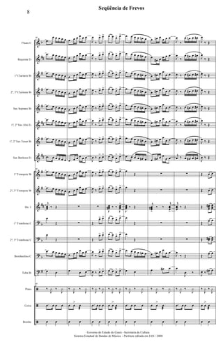 &
&
&
&
&
&
&
&
&
&
&
?
?
?
t
ã
ã
ã
b
##
#
#
#
##
#
##
#
#
##
b
b
b
#
Flauta C
Requinta Eb
1º Clarinete Bb
2º, 3º Clarinete Bb
Sax Soprano Bb
1º, 2º Sax Alto Eb
1º, 2º Sax Tenor Bb
Sax Barítono Eb
1º Trompete Bb
2º, 3º Trompete Bb
Hn. 1
1º Trombone C
2º, 3º Trombone C
Bombardino C
Tuba Bb
Prato
Caixa
Bombo
69
.œ
œ œ œ œ œ
.œ œ œ œ œ œ
.œ œ œ œ œ œ
.œ œ œ œ œ œ
.œ œ œ œ œ œ
.œ œ œ œ œ œ
.œ œ œ œ œ œ
.œ œ œ œ œ œ
69
.œ œ œ œ œ œ
.œ œ œ œ œ œ
j
œœœ ‰ Œ
œ
Œ
œ
Œ
.œ œ œ œ œ œ
œ œ
69
‰
J
y ‰
J
y
.œ œ œ œ
œ œ
œ œ œ œ œ œ
œ œ œ œ œ œ
œ œ œ œ œ œ
œ œ œ œ œ œ
œ œ œ œ œ œ
œ œ œ œ œ œ
œ œ œ œ œ œ
œ œ œ œ œ œ
œ œ œ œ œ œ
œ œ œ œ œ œ
∑
∑
∑
œ œ œ œ œ œ
œ œ œ
‰
J
y ‰
J
y
œ œ
>
œ
æ
œ œ
J
œ
‰
œ> œ>
J
œ
‰
œ> œ>
J
œ ‰ œ> œ>
J
œ ‰ œ> œ>
J
œ ‰ œ> œ>
J
œ
‰
œ> œ>
J
œ ‰ œ> œ>
J
œ ‰ œ
> œ>
J
œ ‰ œ> œ>
J
œ ‰ œ> œ>
∑
Œ
œ> œ>
Œ
œ> œ>
J
œ
‰
œ> œ>
J
œ ‰ œ> œ>
‰
J
y ‰
J
y
.œ œœ œ
œ œ
œ œ œ> œ>
œ œ œ> œ>
œ œ œ> œ>
œ œ œ> œ>
œ œ œ> œ>
œ œ œ> œ>
œ œ œ> œ>
œ œ œ
> œ>
œ œ œ> œ>
œ œ œ> œ>
J
œœœ# ‰ ‰
J
œœœ
>
œ œ œ> œ>
œ œ œ> œ>
œ œ œ> œ>
œ œ œ> œ>
‰
J
y ‰
J
y
œ œ
>
œ
æ
œ œ
.œ œ œ œ œn œ
.œ œ œ œ œ# œ
.œ œ œ œ œ# œ
.œ œ œ œ œ# œ
.œ œ œ œ œ# œ
.œ œ œ œ œ# œ
.œ œ œ œ œ# œ
.œ œ œ œ œ# œ
œ
Œ
œ
Œ
J
œœœ ‰ Œ
œ
Œ
œ
Œ
.œ œ œ œ œn œ
œ œ
‰
J
y ‰
J
y
.œ œ œ œ
œ œ
œ œn œ
œ œ œ
œ
œ# œ œ œ œ
œ œ# œ œ
œ œ
œ œ# œ œ
œ œ
œ œ# œ œ
œ œ
œ œ# œ œ
œ œ
œ œ# œ œ
œ œ
œ œ# œ œ
œ œ
∑
∑
j
œœœ#
>
‰ ‰
j
œœœ
>
∑
∑
œ œn œ œ
œ œ
œ œ# œ
‰
J
y ‰
J
y
œ œ
>
œ
æ
œ œ
J
œ
‰
œ œn œ œ#
J
œ
‰
œ œ# œ œ#
J
œ ‰ œ œ# œ œ#
J
œ ‰ œ œ# œ œ#
J
œ ‰ œ œ# œ œ#
J
œ
‰
œ œ# œ œ#
J
œ ‰ œ œ# œ œ#
j
œ ‰ œ œ# œ œ#
∑
∑
j
œœœ
‰ Œ
∑
∑
J
œ
‰ Œ
œ
J
œ ‰
‰
J
y ‰
J
y
.œ œ œ œ
œ œ
J
œ
‰ Œ
J
œ
‰ Œ
J
œ ‰ Œ
J
œ ‰ Œ
J
œ ‰ Œ
J
œ
‰ Œ
J
œ ‰ Œ
J
œ ‰ Œ
Œ œ œ
Œ œ œ
Œ œœœ
# œœœ
Œ
œ œ
Œ œœ# œœ
Œ
œ œ
J
œ ‰ œ# œ
‰
J
y ‰
J
y
œ œ
>
œ
æ
œ œ
8
Seqüência de Frevos
Governo do Estado do Ceará - Secretaria da Cultura
Sistema Estadual de Bandas de Música - Partitura editada em JAN / 2008
 
