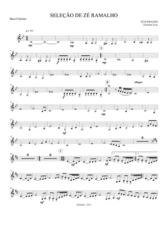 & bb
44
w
q = 100
P
w w wb
P
.œ
j
œ ˙ .œ#
j
œ ˙ .˙ œ .œb
j
œ ˙
& bb ..
9
.œ
j
œ ˙ .œ#
j
œ ˙ œ
>
œ
>
œ
>
œ
>
œ. œ
>f
œ
>
œ
>
œ
>
œ
>
œ. œ
>
w
A
P
wb w w#
& bb
17
.˙ œ ˙ ˙
wn wA .œ
j
œ ˙
˙ ˙ wn wA ˙ œ œ
& bb ..
26
˙ ˙
wn wA œ
>
œ
>
œ
>
œ
>
œ. œ
>f
œ
>
œ
>
œ
>
œ
>
œ. œ
>
˙
U
‰ œœœœ œ œb
B
w
Allegro
w
& bb
34
w .˙
œ œ w w w ˙ ˙ w
P
.˙ œ
w .˙ œ
& bb
44
.˙ œ
.˙ œ
.˙ œ ˙ œ œ
F
.˙ œ w
˙ œ œ ˙ ˙ ˙ œ œ œ œ
& bb nn##
53
.˙ œ ˙ œ œ ˙ ˙ w w w ˙ œ œ œ œ w
3
&
## 43 86 .. ..
64 3 2
.œ œ œ œ
C
F
.œ œ œ œ ˙ œ œ
F
1.
.œ
> .œ
> œ
> œ œ œ œ
2.
.œ
> .œ
> œ
> œ œ œ œ
&
## ..
74
.œ œ œ œ .œ œ œ œ ˙ œ œ .œ
> .œ
> œ
> œ œ œœ .œ œ œ œ .œ œ œ œ ˙
œ œ .œ
> .œ> œ
>
œ œ œœ .œ œ œ œ
&
##
83
.œ œ œ œ ˙
œ œ
F
.œ
> .œ
> œ
>
œ œ œœ .œ œ œ œ .œ œ œ œ ˙
œ œ .œ
œ œ œ
F
.œ .œ .œ .œ .œ .œ œ œ œ
SELEÇÃO DE ZÉ RAMALHO
ZÉ RAMALHO
Setembro - 2012
Bass Clarinet
Ewerton Luiz
 