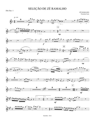 & b 44
3
q = 100
‰ œ
œ œ .œ œœ
f
œ œœ ˙ œ
3
œ œ œ œ œ œ# œn
3 3
w
‰ œ J
œ œ œ œn œb œ œ
3 3
& b ..
9
˙ œ
œ œb œ œn œb œ œb œ
3 3 3
J
œ œ
J
œ# œ œn œ
3
w ∑
w
A
P
wb w wb
& b
17
w w w ˙ ˙ .˙ œ œ
f
.œ
J
œ œ œ œ œ œ ˙ œ œ .œ
J
œ œ œ œ œ .˙ Œ
& b ..
26
∑ ‰ œ
œ œ œn œ w œ> œ> œ> œ> œ.
œ>
f
œ> œ> œ> œ> œ.
œ>
Ó ‰ œ œ œ œ œ œ
f
B
˙
J
œ œ
J
œAllegro
& b
33
˙
J
œ œ J
œ
J
œ .œ
J
œ œ J
œ
J
œ .œ ˙
J
œ œ j
œ ˙ J
œ œ j
œ ˙ œ œ œ œ ˙ ˙ ˙ w
P
& b
41
.œ j
œ œ œ œ
3
w Œ œ œ œ œ œ œ w ˙ œœœœœœœœ w Œ œ œ œ œ œ
3 3
F
œ œ œ œ
Œ
3
& b
49 3
Ó œ œ œ œ w
w ‰ œ œ ‰ J
œ ‰ œ
J
œ œ j
œ ˙ J
œ œ j
œ ˙ œ œ œ œ ˙
& b n###
43 86 ..
59
˙ œ œ œ œ w 3 3 2
Œ.
œ œ œ œ œ œ
C
F
&
##
#
..
70
œœœœœœœœ œœœœ œ .œ œ Œ
1.
∑
2.
∑ Œ.
œ œ œ œ œ œ
F
.œ
‰ œ œ œ
œ .œ .œ
∑
&
### ..
78
Œ.
œ œ œ œ œ œ .œ œ œ œ œ œ .œ .œ
∑ Œ.
œ œ œ œ œ œ œ œœ œœ œœ œ J
œ œ .œ
∑
SELEÇÃO DE ZÉ RAMALHO
ZÉ RAMALHO
Setembro - 2012
Alto Sax. 1
Ewerton Luiz
 
