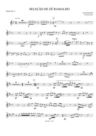 & bb
44 ..
10
q = 100
œ> œ> œ> œ> œ.
œ
>
f
œ> œ> œ> œ> œ.
œ
> w
A
P
w w w w
& bb
18
w w ˙ ˙ .˙ œ œ
f
.œ
J
œ œ œ œ œ œ ˙ œ œ .œ
J
œ œ œ œ œ .˙ Œ w
& bb ..
27
w ‰ œ œ œ ˙ œ> œ> œ> œ> œ.
œ
>
f
œ> œ> œ> œ> œ.
œ
> ˙U
‰ œœœœœœ
B
˙
J
œ œ
J
œ
Allegro
˙
J
œ œ J
œ
& bb
34
J
œ .œ
J
œ œ J
œ j
œ .œ ˙ J
œ œ j
œ ˙ J
œ œ j
œ ˙ œ œ œ œ ˙ ˙ ˙ Œ œ œ œ œ œ œ
f
& bb
41
w Œ œ œ œ œ œ
3 3
w Œ œ œ œ œ œ œ .˙ œ 6
Ó œ œ œ œ w w
& bb nn##
55
‰ œ œ ‰ J
œ ‰ œ J
œ œ j
œ ˙ J
œ œ j
œ ˙ œ œ œ œ ˙ ˙ œ œ œ œ w
3
&
## 4
3
8
6 .. ..
64 3 2 .˙
C
P
.˙ ˙ œ œ
F
1.
.œ> .œ> œ>
œœœœ
2.
.œ> .œ> œ>
œœœœ .˙
P
.˙
&
## ..
76
˙ œ œ
F
.œ> .œ> œ>
œœœœ .˙
P
.˙ ˙ œ œ
F
.œ> .œ> œ>
œœœœ .˙ .˙ ˙ œ œ
F
.œ> .œ> œ>
œœœœ
&
##
86
.˙ .˙ ˙ œ œ .œ œ œ œ
F
.œ .œ .œ .œ .œ .œ œ œ œ œ œ .œ .œ ∑ Œ. œœœœ œ
F
.œ œ œ œ
&
## ..
96
J
œ œ Œ j
œ
œ œ œ œ œ œ œ œ œ œ œ œ .œ
Œ. ‰ œœœœ
F
.˙ .˙
F
œ œ œ œ œ œ .˙ .˙
SELEÇÃO DE ZÉ RAMALHO
ZÉ RAMALHO
Setembro - 2012
Tenor Sax. 2
Ewerton Luiz
 
