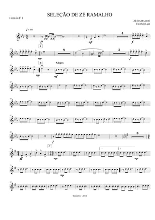 & bb
b 44 ∑
q = 100
‰ œœ
œ
œœ
˙
ƒ
w ∑ Œ
œ œ œ
F
w 4 œ> œ> œ> œ> œ.
œ>
f
& bbb ..
12
œ> œ> œ> œ> œ.
œ>
P
w
A
8
˙ ˙ .œn œœ˙ 5 œ> œ> œ> œ> œ.
œ>
f
& bb
b ..
30
œ> œ> œ> œ> œ.
œ>
P
˙U
Ó
B
œ ‰ ‰ œ ˙
Allegro
F
œ ‰ ‰ œ ˙ œ ‰ ‰ œ ˙ œ ‰ ‰ œ ˙ œ ‰ ‰ œ ˙
& bb
b
37
œ ‰ ‰ œ ˙ œ ‰ ‰ œ ˙ ˙ ˙ œ ‰ ‰ œ ˙ œ ‰ ‰ œ ˙ œ ‰ ‰ œ ˙ œ ‰ ‰ œ ˙
& bbb
44
œ ‰ ‰ œ ˙ œ ‰ ‰ œ ˙ œ ‰ ‰ œ ˙ œ ‰ ‰ œ ˙ œ ‰ ‰ œ ˙ œ ‰ ‰ œ ˙ œ ‰ ‰ œ ˙
& bbb
51
œ ‰ ‰ œ ˙ œ ‰ ‰ œ ˙ œ ‰ ‰ œ ˙ œ ‰ ‰ œ ˙ ‰ œ œ ‰ J
œ ‰ œ œ ‰ ‰ œ ˙ œ ‰ ‰ œ ˙
& bbb nn
n
#
4
3
58
œ ‰ ‰ œ ˙ ∑ ‰
œ œ œ œ œ œ œ
f
œ œ œ œ œ œ œ œ w ∑
3
&
#
43 86 .. ..
67
œ
>
œ
>
œ
>
ƒ
œ>
œ
>
œ
>
‰ œ œ .œ
C
P
‰ œ œ .œ ‰ œ œ .œ
1.
.œ .œ œ œ œ
2.
.œ .œ œ œ œ ‰ œ œ .œ
P
&
# ..
75
‰ œ œ .œ ‰ œ œ .œ .œ .œ œ œ œ ‰ œ œ .œ
P
‰ œ œ .œ ‰ œ œ .œ .œ .œ œ œ œ ‰ œ œ .œ ‰ œ œ .œ
&
#84
‰ œ œ .œ .œ .œ œ œ œ ‰ œ œ .œ ‰ œ œ .œ ‰ œ œ .œ ‰ œ œ .œ .œ .œ œ œ œ .œ .œ œ œ œ .œ œ œ œ
SELEÇÃO DE ZÉ RAMALHO
ZÉ RAMALHO
Setembro - 2012
Horn in F 1
Ewerton Luiz
 