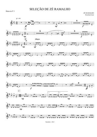 & bb
b 44 ∑
q = 100
‰ œœ
œ
œœ
˙
ƒ
w ∑ Œ
œ œ œ
F
wn
4
œ
>
œ
>
œ
>
œ
>
œ. œ
>f
& bbb ..
12
œ
>
œ
>
œ
>
œ
>
œ. œ
> P
w
A
8
˙ ˙ .œn œœ˙ 5
œ
>
œ
>
œ
>
œ
>
œ. œ
>f
& bb
b ..
30
œ
>
œ
>
œ
>
œ
>
œ. œ
>P
˙
U
Ó
B
œ ‰ ‰ œ ˙
Allegro
F
œ ‰ ‰ œ ˙ œ ‰ ‰ œ ˙ œ ‰ ‰ œ ˙ œ ‰ ‰ œ ˙
& bb
b
37
œ ‰ ‰ œ ˙ œ ‰ ‰ œ ˙ ˙ ˙ œ ‰ ‰ œ ˙ œ ‰ ‰ œ ˙ œ ‰ ‰ œ ˙ œ ‰ ‰ œ ˙
& bbb
44
œ ‰ ‰ œ ˙ œ ‰ ‰ œ ˙ œ ‰ ‰ œ ˙ œ ‰ ‰ œ ˙ œ ‰ ‰ œ ˙ œ ‰ ‰ œ ˙ œ ‰ ‰ œ ˙
& bbb
51
œ ‰ ‰ œ ˙ œ ‰ ‰ œ ˙ œ ‰ ‰ œ ˙ œ ‰ ‰ œ ˙ ‰ œ œ ‰ j
œ ‰ œ œ ‰ ‰ œ ˙ œ ‰ ‰ œ ˙
& bbb nn
n
#
4
3
58
œ ‰ ‰ œ ˙ ∑ ‰
œ œ œ œ œ œ œ
f
œ œ œ œ œ œ œ œ w ∑
3
œ
>
œ
>
œ
>
ƒ
&
#
86 .. ..
68
œ>
œ
>
œ
>
‰ œ œ .œ
C
P
‰ œ œ .œ ‰
œ œ .œ
1.
.œ .œ œ œ œ
2.
.œ .œ œ œ œ
‰ œ œ .œ
P
‰ œ œ .œ ‰
œ œ .œ
&
# ..
77
.œ .œ œ œ œ ‰ œ œ .œ
P
‰ œ œ .œ ‰ œ œ .œ .œ .œ œ œ œ ‰ œ œ .œ ‰ œ œ .œ ‰ œ œ .œ .œ .œ œ œ œ
&
#86
‰ œ œ .œ ‰ œ œ .œ ‰ œ œ .œ ‰ œ œ .œ .œ .œ œ œ œ .œ .œ œ œ œ .œ œ œ œ .œ .œ œ œ œ .œ œ œ œ
SELEÇÃO DE ZÉ RAMALHO
ZÉ RAMALHO
Setembro - 2012
Horn in F 3
Ewerton Luiz
 