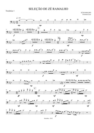 ? bb
bb 44
w
q = 100
P
w w w
P
w w .˙ œ w w wn
?
bb
bb ..
11 œA> œ> œ> œ> œ.
œ>
f
œA> œ> œ> œ> œ.
œ> 9
A
˙ ˙ wn wA .˙
Œ
P
˙ ˙
? bbbb ..
27 wn
‰ œ œ œ ˙ œA> œ> œ> œ> œ.
œ>
f
œA> œ> œ> œ> œ.
œ> ˙U
Ó
B
œ œ ‰ œ ˙
Allegro
F
œ œ ‰ œ ˙
?
bbbb
34 œ œ ‰ œ ˙ ˙ ˙ œ œ ‰ œ ˙ œ œ ‰ œ ˙ œ œ ‰ œ ˙ w
Œ œ œ œ œ œ œ
f
? bbbb
41 w
Œ œ œ œ œ œ
3 3
w
Œ œ œ œ œ œ
œ .˙ œ .œ
J
œ œ œ œ
3
J
œ .œ ˙
∑
?
bbbb
49 w w w w
‰ J
œ œ œ œ œ
œ
f
˙
‰ œ œ œ ˙ Œ œ
w
F
w
?
bbbb nn
nn
58 w ˙ œ œ œ œ w
P
w w wn
‰
œ œ œ œ œ œ œ
f
œ œ œ œ œ œ œ œ
? 43 86 .. ..
66 w œ> œ> œ>
ƒ
œ> œ> œ> .˙
C
P
.˙ ˙ œ œ
F
1. .œ> .œ> œ>
œ œ œ œ 2. .œ> .œ> œ>
œœ œ œ .˙
P
? ..
75 .˙ ˙ œ œ
F
.œ> .œ> œ>
œ œ œ œ .˙
P
.˙ ˙ œ œ
F
.œ> .œ> œ>
œœ œ œ .˙ .˙ ˙ œ œ
F
?
85 .œ> .œ> œ>
œ œ œ œ .˙ .˙ ˙ œ œ .˙
Œ.
œ œ œ œ œ
f
.œ œ œ œ œ œ .œ .œ ∑
SELEÇÃO DE ZÉ RAMALHO
ZÉ RAMALHO
Setembro - 2012
Trombone 1
Ewerton Luiz
 