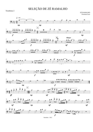 ? bb
bb 44
w
q = 100
P
w w w
P
w w .˙ œ w w w
?
bb
bb ..
11 œ> œ> œ> œ> œ. œ>
f
œ> œ> œ> œ> œ. œ> 9
A
˙ ˙ wn w .˙ Œ
P
w
? bb
bb ..
27
w
‰ œ œ œ ˙ œ> œ> œ> œ> œ.
œ>
f
œ> œ> œ> œ> œ.
œ> ˙U
Ó
B
œ œ ‰ œ ˙
Allegro
F
œ œ ‰ œ ˙
?
bbbb
34
œ œ ‰ œ ˙ w œ œ ‰ œ ˙ œ œ ‰ œ ˙ œ œ ‰ œ ˙ w
Œ œ œ œ œ œ œ
f
w
? bbbb
42
Œ œ œ œ œ œ
3 3
w
Œ œ œ œ œ œ
œ .˙ œ .œ
J
œ œ œ œ
3
J
œ .œ ˙
∑ w
?
bbbb
50
w w w
‰ J
œ œ œ œ œ
œ
f
˙
‰ œ œ œ ˙ Œ œ
w
F
w w
?
bbbb nn
nn 4
3
59
˙ œ œ œ œ w
P
w w wn
‰
œ œ œ œ œ œ œ
f
œ œ œ œ œ œ œ œ w
? 43 86 .. ..
67
œ> œ> œ>
ƒ
œ> œ> œ> .˙
C
P
.˙ ˙ œ œ
F
1. .œ> .œ> œ>
œ œ œ œ 2. .œ> .œ> œ>
œ œ œ œ .˙
P
.˙
? ..
76
˙ œ œ
F
.œ> .œ> œ>
œ œ œ œ .˙
P
.˙ ˙ œ œ
F
.œ> .œ> œ>
œ œ œ œ .˙ .˙ ˙ œ œ
F
?
85 .œ> .œ> œ>
œ œ œ œ .˙ .˙ ˙ œ œ .˙
Œ.
œ œ œ œ œ
f
.œ œ œ œ œ œ .œ .œ ∑
SELEÇÃO DE ZÉ RAMALHO
ZÉ RAMALHO
Setembro - 2012
Trombone 2
Ewerton Luiz
 