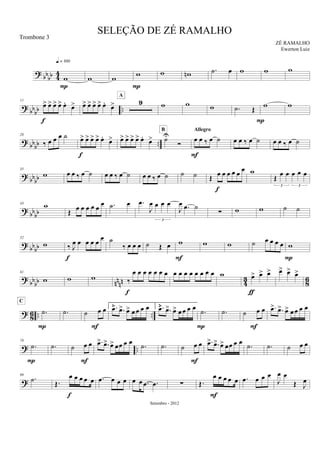 ? bb
bb 44
w
q = 100
P
w w w
P
w wn .˙ œ w w w
?
bb
bb ..
11
œ> œ> œ> œ> œ.
œ>
f
œ> œ> œ> œ> œ.
œ> 9
A
w w w .˙ Œ
P
w w
? bb
bb ..
28
‰ œ œ œ ˙ œ> œ> œ> œ> œ.
œ>
f
œ> œ> œ> œ> œ.
œ> ˙U
Ó
B
œ œ ‰ œ ˙
Allegro
F
œ œ ‰ œ ˙ œ œ ‰ œ ˙
?
bbbb
35
w œ œ ‰ œ ˙ œ œ ‰ œ ˙ œ œ ‰ œ ˙ ˙ ˙ Œ œ œ œ œ œ œ
f
w
Œ
œ œ œ œ œ
3 3
? bbbb
43 w
Œ œ œ œ œ œ
œ .˙ œ .œ
J
œ œ œ œ
3
J
œ .œ ˙
∑ w w ˙ ˙
?
bbbb
52
w ‰ J
œ œ œ œ œ
œ
f
˙
‰ œ œ œ ˙ Œ œ w
F
w w ˙ œ œ œ œ w
P
?
bb
bb nn
nn 4
3
8
6
61
w w w ‰
œ œ œ œ œ œ œ
f
œ œ œ œ œ œ œ œ w œ> œ> œ>
ƒ
œ> œ> œ>
? 86 .. ...˙
C
P
.˙ ˙ œ œ
F
1. .œ> .œ> œ> œ œ œ œ 2. .œ> .œ> œ> œ œ œ œ
.˙
P
.˙ ˙ œ œ
F
.œ> .œ> œ> œ œ œ œ
? ..
78
.˙
P
.˙ ˙ œ œ
F
.œ> .œ> œ> œœ œ œ
.˙ .˙ ˙ œ œ
F
.œ> .œ> œ> œœ œ œ
.˙ .˙ ˙ œ œ
?
89
.˙ Œ.
œ œ œ œ œ
f
.œ œ œ œ œ œ .œ .œ ∑ Œ.
œ œ œ œ œ
F
.œ œ œ œ
J
œ œ
Œ J
œ
SELEÇÃO DE ZÉ RAMALHO
ZÉ RAMALHO
Setembro - 2012
Trombone 3
Ewerton Luiz
 