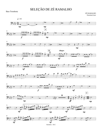 ? bb
bb 44
w
q = 100
P
w w
wb
P
w wn .˙ œ wb w
?
bb
bb ..
10
wn œ> œ> œ> œ> œ.
œ>
f
œ> œ> œ> œ> œ.
œ> w
P
A
wb w wn wA ˙ ˙
? bbbb
19
wn wA ∑ ˙ ˙ wn wA .˙ Œ
P
˙ ˙ wn
?
bb
bb ..
28
wA œ> œ> œ> œ> œ.
œ>
f
œ> œ> œ> œ> œ.
œ> ˙U
Ó
B
œ œ ‰ œ ˙
Allegro
F
œ œ ‰ œ ˙ œ œ ‰ œ ˙
? bbbb
35
˙ ˙ œ œ ‰ œ ˙
F
œ œ ‰ œ ˙ œ œ ‰ œ ˙ ˙ ˙ Œ œ œ œ œ œ
œ
f
w
?
bbbb
42
Œ
œ œ œ œ œ
3 3
w
Œ
œ œ œ œ œ
œ .˙ œ .œ
J
œ œ œ œ
3
J
œ .œ ˙
∑ w
?
bbbb
50
w ˙ ˙ w ‰ J
œ œ œ œ œ
œ
f
˙
‰ œ œ œ ˙ Œ œ w
F
w w
? bbbb nnnn 43 86 ..
59
˙ œ œ œ œ w
P
w w
w 3
œ
>
œ
>
œ
>
ƒ
œ> œ>
œ
>
.˙
C
P
? ..
70
.˙ ˙ œ œ
F
1.
.œ> .œ> œ> œœ œ œ 2.
.œ> .œ> œ> œœ œ œ
.˙
P
.˙ ˙ œ œ
F
.œ> .œ> œ> œœ œ œ
.˙
P
.˙
? ..
80
˙ œ œ
F
.œ> .œ> œ> œ œ œ œ
.˙ .˙ ˙ œ œ
F
.œ> .œ> œ> œ œ œ œ
.˙ .˙ ˙ œ œ .˙
SELEÇÃO DE ZÉ RAMALHO
ZÉ RAMALHO
Setembro - 2012
Bass Trombone
Ewerton Luiz
 