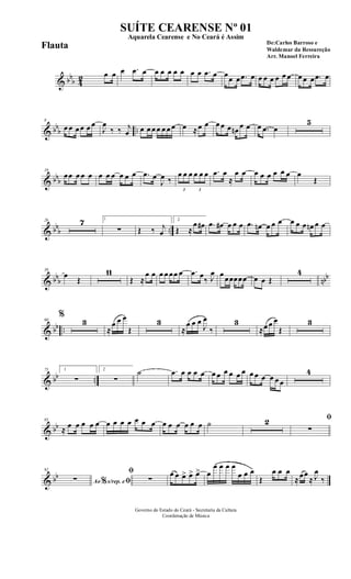 & bb
b 42 œ œ œ .œ œ œ œ œ œ œ œ œ .œ œ œœ œ .œ œ œ œ œ œ œ œ œ œ œ .œ œ
& bbb ..
8
œ œ œ œ œ œ
J
œ
‰ ‰ j
œ œ œ œ œ œ œ œ œ ≈œ œ œ œ œ œn œ œ œ .œ œ
5
& bbb
19
œœ œ œ œ œ œ œ œ œ œ .œ œ
J
œ ‰
3
œ œ œ
3
œ œ œ .œ œ
≈
œ œ œ œ œ œ œ œ œ
Œ
& bbb ..
26 7 1
∑ Œ ‰ j
œ
2
Œ ≈
œ œ# .œ œ# œ œ œ .œ œn œ œ œ œ œ œ œn œ œ
& bbb nbb
39
œ
Œ
11
Œ ≈
œ œ œ œ œœ œ .œ œ
‰ J
œ œ œœœœœ œ œ Œ
4
& bb ..
60
%
3
≈
œ œ œ
Œ
3
≈
œ œ œ
J
œ
‰
3
≈œ œ œ
Œ
3
& bb ..
75 1
∑
2
∑
˙ .œ œ œ œ œ œ œ œ œ œ œ œ œ œ œ œ œ
4
& bb
85
≈ œ œ œ œ œ œ œ œ œ œ œ œ œ œ œ œ œ œ ˙ 2 ﬁ
∑
& bb
92
Ao s/rep. e% ﬁ∑
ﬁ
∑
œ œ œ> œ> œ> œ
œ œ œ œ
œ œ œ
Œ
œ œ œ
≈œœ
≈ J
œ
‰
Governo do Estado do Ceará - Secretaria da Cultura
Coordenação de Música
SUÍTE CEARENSE Nº 01
De:Carlos Barroso e
Waldemar da Ressureção
Arr. Manoel Ferreira
Aquarela Cearense e No Ceará é Assim
Flauta
 