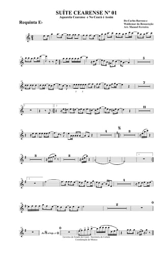 & 42 œ œ œ .œ œ œœ œœ œ œ œ .œ œ œ œ œ .œ œ œ œ œ œ œ œ œ œ œ .œ œ
& ..
8 œ œ œ œ œ œ
J
œ
‰ ‰ J
œ œ œ œ œ œ œ œ œ
≈œ œ œ œ œ œ#
œ œ œ .œ œ
5
&
19
œœ œœ œ œ œœ œ œ œ .œ œ
J
œ ‰
3
œ œ œ
3
œ œ œ .œ œ
≈
œ œ œœ œœ œœ œ Œ
7
& ..
33 1
∑ Œ ‰ j
œ
2
Œ ≈œ œ# .œ œ# œœ œ .œ œ# œœ œ œœ œ œ# œ œ œ Œ
11
&
# ..
51
Œ ≈œ œ œ œ œœ œ .œ œ‰ J
œ œ
œœœœ œ œ œ Œ
4 % 3
≈œ œ œ
Œ
&
# ..
64 3
≈œœœ J
œ
‰
3
≈œœ œ
Œ ˙ ˙ ˙
1
∑
&
#76 2
∑ ˙ .œ œ œ œ œ œ œ œ œ œœ œ œ œ œ œ œ
4
≈ œ œ œ œ œ
&
#86
œ œ œ œ œ œ œ œ œ œ œ œ œ ˙ 2 ﬁ
∑
&
#92
Ao s/rep. e% ﬁ∑
ﬁ
∑ œ œ œ> œ> œ> œ œ œ œ œ
œ œ œ
Œ
œ œ œ
≈œœ≈J
œ
‰
Governo do Estado do Ceará - Secretaria da Cultura
Coordenação de Música
SUÍTE CEARENSE Nº 01
De:Carlos Barroso e
Waldemar da Ressureção
Arr. Manoel Ferreira
Aquarela Cearense e No Ceará é Assim
Requinta Eb
 