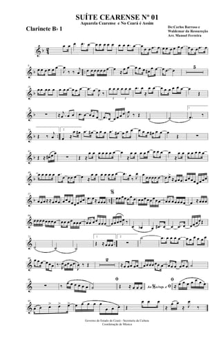 & b 42
œ œ œ .œ œ œ œ œ œ œ œ œ .œ œ œ
œ œ .œ œ œ œ œ œ œ œ œ œ œ .œ œ
& b ..
8
œ œ œ œ œ œ
J
œ
‰ ‰
j
œ œ œ œ œ œ œ œ œ
≈
œ œ œ œ œ œ#
œ œ œ .œ œ
5
& b
19
œœ œœ œ œ œ œ œ œ œ .œ œ
J
œ
‰
3
œ œ œ
3
œ œ œ .œ œ
≈
œ œ œ œ œ œ œ œ œ
Œ
& b
26
∑ ≈ .
j
œ œ œ .œ œ œ œ œ .œ œ œ œ œ œ J
œ ‰ Œ
˙ ˙
1
.œ ‰
& b ..
34
Œ ‰
j
œ
2
œ ≈
œ œ# .œ œ# œ œ œ .œ œ# œ œ œ œ œ œ œ# œ œ œ
Œ ∑
& b
41
Œ ≈ œ# œ œ
∑ Œ ≈
œ œ œ œ œ œ œ œ
≈
œ œ œ œ œ œ œ œ œ
≈
œ œ œ œ œ œ œ
& b
49
œ œ œ œ œ .œ œ œœ œ œ ≈
œ œ œ œ œ œ œ .œ œ
‰ J
œ œ œœœœ œ œ œ>
≈œœœ œœœœœœœœ
& b n ..
57
œœœ≈≈œœœ œœœœœœœœ .œ œ≈œœœ
%
œœœœœœ œ œœœœœœœœ œœ œœœœœ œ ≈œœœ
&
64
œœœœœœœœ œœ œœœœœ œœ œœœœœ œœœœJ
œ ‰
œ œb œ .œ# œ œ .œ œ œœœœŒ
& ..
72
˙ ˙ ˙
1
Œ ≈œœœ
2
∑
˙ .œ œ œ œ œ œ œ œ œ œ œ
&
80 œ œ œ œœœ ‰.
R
œœœœœ
J
œ ‰ Œ
2
≈œ œœ œœ œœœœœœ œ œœ œ œœ œ ˙
&
89
∑ ‰
œ œ œ œ œ œ
ﬁ
˙ Ao s/rep. e% ﬁŒ ≈ œ œ œ
ﬁ
≈ œ œ œ œ œ œ œ
&
95
œ œ œ> œ> œ> œ œ œ œ œ
œ œ œ Œ
œ œ œ
≈
œ œ
≈ J
œ
‰
Governo do Estado do Ceará - Secretaria da Cultura
Coordenação de Música
SUÍTE CEARENSE Nº 01
De:Carlos Barroso e
Waldemar da Ressureção
Arr. Manoel Ferreira
Aquarela Cearense e No Ceará é Assim
Clarinete Bb 1
 