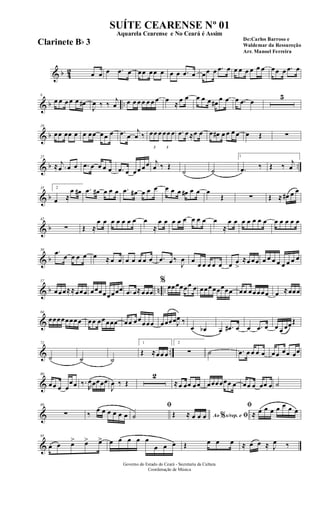 & b 42 œ œ œ .œ œ œœ œœ œ œ œ .œ œ œœ œ .œ œ œ œ œ œ œ œ œœ œ .œ œ
& b ..
8
œ œ œ œ œ œ#
J
œ ‰ ‰
j
œ œ œ œ œ œ œ œ œ
≈
œ œ œ œ œ œ#
œ œ œ .œ œ
5
& b
19
œœ œœ œ œ œœ œœ œ .œ œ
j
œ ‰
3
œœ œ
3
œœ œ .œ œ ≈œ œ œ œ# œ œ œ œ œ Œ ∑
& b ..
27
≈ .
j
œ œ œ .œ œ œ œ œ .œ œ œœ œœ j
œ ‰ Œ
˙ ˙
1
.œ ‰ Œ ‰ j
œ
& b
35 2
œ ≈
œ œ# .œ œ# œ œ œ .œ œ# œ œ œ œ œ œ œ# œ œ œ
Œ ∑ Œ ≈ œ# œ œ
& b
42
∑ Œ ≈
œ œ œ œ œ œ œ œ
≈
œ œ œ œ œ œ œ œ œ
≈
œ œ œ œ œ œ œ œ œ œ œ œ
& b
50 .œ œ œ œ œ œ ≈ œ œ œ œ œ œ œ .œ œ ‰
J
œ œ
œ œ œ œ œ œ œ
>
≈œ œœ œ œ œ œ œ œ œ œ
& b n ..
57
œœœ≈≈œœœ œœœœœœœœ .œ œ≈œœœ
%
œœœœœœ œ œœœœœœœœ œœ œœœœœ œ ≈œœœ
&
64
œœœœœœœœ œœ œœœœœ œœ œœœœœ œœœœJ
œ ‰
œ œb œ .œ# œ œ .œ œ œ œ œœŒ
& ..
72
˙ ˙ ˙
1
Œ ≈œœ œ
2
∑ ˙ .œ œ œ œ œ œœ œœ œœ
&
80
œœ œ œ
œœ ‰.
R
œœœœœ
J
œ ‰ Œ
2
≈œ œœ œœ œœœœœœ œ œœ œ œœ œ ˙
&
89
∑ ‰
œ œ œ œ œ œ
ﬁ
˙ Ao s/rep. e% ﬁŒ ≈ œ œ œ
ﬁ
≈ œ œ œ œ œ œ œ
&
95
œ œ œ> œ> œ> œ œ œ œ œ
œ œ œ Œ œ œ œ ≈ œ œ ≈ J
œ ‰
Governo do Estado do Ceará - Secretaria da Cultura
Coordenação de Música
SUÍTE CEARENSE Nº 01
De:Carlos Barroso e
Waldemar da Ressureção
Arr. Manoel Ferreira
Aquarela Cearense e No Ceará é Assim
Clarinete Bb 3
 