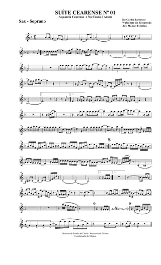 & b 42 œ œ œ .œ œ ˙ œ .œ œ ˙ ˙ ≈œ œ .œ œ ˙
& b ..
9
Œ ‰
j
œ œ œœœœ œœ œ
≈
œ œ œ œ œ œ#
œ œ œ .œ œ
˙ ˙ ˙
& b
17
˙ ∑
œ œ œ œ œ œ œ œ œ œ œ .œ œ
J
œ
‰
3
œ œ œ
3
œ œ œ .œ œ
≈
œ œ
& b
24 œ œ œ œ œ œ œ
Œ ∑ ≈ .
j
œ œ œ .œ œ œœ œ .œ œ œœœœ J
œ ‰ Œ
˙
& b ..
32
˙
1
.œ ‰ Œ ‰
j
œ
2
œ ≈œ œ# .œ œ# œœ œ .œ œ# œœ œ œœ œ œ# œ œ œ Œ
& b
40
∑ Œ ≈ œ# œ œ
∑ Œ ≈
œ œ œ œ œ œ œ œ
≈
œ œ œ œ œ œ œ œ œ
≈
œ œ
& b
48
œ œ œ œ œ œ œ œ œ œ .œ œ œ œ œ œ ≈
œ œ œ œ œ œ œ .œ œ
‰ J
œ œ œœœœ œ œ œ>
≈œœœ
& b n ..
56
œ œ œ œ œ œ œ œ œ œ œ ≈ ≈ œ œ œ œ œ œ œ œ œ œ œ .œ œ ≈œ œ œ
%
œ œ œ œ œ œ œ œ œ œ œ œ œ œ œ
&
62
œ œ œ œ œ œ œ œ ≈œœœ œ œ œ œ œ œ œ œ œ œ œ œ œ œ œ œ œ œ œ œ œ œ œœœœJ
œ ‰
œ œb
& ..
69
œ .œ# œ œ .œ œ œœœœŒ
˙ ˙ ˙
1
Œ ≈œœœ
2
∑ ˙ .œ œœœœ
&
79
œœœœœœ œ
œœ œœœ ‰. r
œ œœœœ j
œ ‰ Œ ‰.
R
œ œ ˙ ≈œœœœœ œœœœœœœ œœœ œœœ
&
88
˙ ∑ ‰
œ œ œ œ œ œ
ﬁ
˙ Ao s/rep. e% ﬁŒ ≈œœœ
ﬁ
≈ œ œ œ œ œ œ œ
&
95
œ œ œ
>
œ
>
œ
>
œ
œ œ œ œ
œ œ œ Œ œ œ œ ≈ œ œ ≈
J
œ ‰
Governo do Estado do Ceará - Secretaria da Cultura
Coordenação de Música
SUÍTE CEARENSE Nº 01
De:Carlos Barroso e
Waldemar da Ressureção
Arr. Manoel Ferreira
Aquarela Cearense e No Ceará é Assim
Sax - Soprano
 