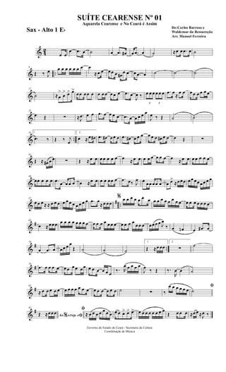 & 42
œ œ
œ .œ œ ˙ œ .œ œ# œ .œ œ ˙ ≈œ œ .œ œ ˙
& ..
9
Œ ‰ J
œ œ œ œ œ œ œ œ œ
≈œ œ œœ œ œ#
œ œ œ .œ œ ˙ ˙ ˙
&
17
˙ ≈œ
>
œ
> œ> œ>
œœ œœ œ œ œ œ œ œ œ .œ œ
J
œ ‰
3
œ œ œ
3
œ œ œ .œ œ
≈
œ œ œ œ œ œ œ œ
&
25
œ Œ ∑ ≈ .
J
œ œ œ .œ œ œ œ œ .œ œ œ œ œ œ
J
œ ‰ Œ ˙ ˙
& ..
33 1
.œ ‰ Œ ‰ j
œ
2
œ ≈œ œ# .œ œ# œœ œ .œ œ# œ œ œ œ œ œ œ# œ œ œ Œ ∑
&
41
Œ ≈ œ# œ œ ∑ Œ ≈œ œ œ œ œ œ œ œ ≈œ œ œ œ œ œ œ œ œ ≈œ œ œ œ œ œ œ
&
49
œœ œ œ œ .œ œ œ œ œ œ ≈œ œ œ œ œœ œ .œ œ‰ J
œ œ œœ œœ œ œ œ>
≈œœœ œœ œœ œœ œ œ
&
# ..
57
œ œ œ ≈ ≈ œ œ œ œ œ œ œ œ œ œ œ .œ œ
≈œ œœ
% œ œ œ œ œ œ œ œ œ œ œ œ œ œ œ œ œ œ œ œ œ œ
&
#63
œ ≈œœœ œ œ œ œ œ œ œ œ œ œ œ œ œ œ œ œ œ œ œ
œ œ œ œœœ œ J
œ
‰ œ œn œ .œ# œ
&
# ..
70
œ .œ œ œœ œ œ
Œ ˙ ˙ ˙
1
Œ ≈œ œœ
2
∑
˙
&
#78
.œ œ œ œ œ œ œ œ œ œœ œ œ œ œ œ œ
‰. R
œ œ œ œ œ
J
œ ‰ Œ ‰.
R
œ œ ˙
&
#85
≈ œ œ œ œ œ œ œ œ œ œ œ œ œ œ œ œ œ œ ˙ ∑ ‰
œ œ œ œ œ œ
ﬁ
˙
&
#92
Ao s/rep. e% ﬁŒ ≈œœœ
ﬁ
≈ œ œ œ œ œ œ œ œ œ œ> œ> œ> œ œ œ œ œ œ œ œ
Œ œ œ œ ≈œœ ≈J
œ ‰
Governo do Estado do Ceará - Secretaria da Cultura
Coordenação de Música
SUÍTE CEARENSE Nº 01
De:Carlos Barroso e
Waldemar da Ressureção
Arr. Manoel Ferreira
Aquarela Cearense e No Ceará é Assim
Sax - Alto 1 Eb
 