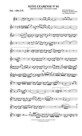 & 42
œ œ
œ .œ œ ˙ œ .œ œ# œ .œ œ ˙ ≈œ œ .œ œ ˙#
& ..
9
Œ ‰ J
œ œ œ œœ œ œ œ œ
≈ œ œ œ œ œ# œ œ œ œ .œ œ ˙ ˙ ˙
&
17
˙# ≈œ
>
œ
> œ> œ>
œœ œœ œ œ œ œ œ œ œ .œ œ
j
œ ‰
3
œ œ œ
3
œ œ œ .œ œ ≈ œ œ œ œ œ œ œ œ
&
25
œ Œ ∑ ≈ .
J
œ œ œ .œ œ œ œ œ .œ œ œ œ œ œ
J
œ ‰ Œ ˙ ˙
& ..
33 1
.œ ‰ Œ ‰ j
œ
2
œ ≈œ œ# .œ œ# œœ œ .œ œ# œ œ œ œ œ œ œ# œ œ œ Œ ∑
&
41
Œ ≈ œ# œ œ ∑ Œ ≈œ œ œ œ œ œ œ œ ≈œ œ œ œ œ œ œ œ œ ≈œ œ œ œ œ œ œ
&
49
œœ œ œ œ .œ
œ œ œ œ# œ ≈œ œ œ œ œœ œ .œ œ‰ J
œ œ œœ œœ œ œ œ
>
≈œœœ œ œœœ œœœ œ
&
# ..
57
œ œ œ ≈ ≈ œ œ œ œ œ œ œ œ œ œ œ .œ œ≈œ œœ
% œ œ œ œ œ œ œ œ œ œ œ œ œ œ œ œ œ œ œ œ œ œ
&
#63
œ ≈œœ œ œ œ œ œ œ œ œ œ œ œ œ œ œ œ œ œ œ œ œ œ œ œ œœœœJ
œ
‰ œ œn œ .œ# œ
&
# ..
70
œ .œ œ œœœœ
Œ ˙ ˙ ˙
1
Œ ≈œœœ
2
∑ ˙
&
#78
.œ œ œ œ œ œ œ œ œ œ œ œ œ œ œ œ œ
‰. R
œ œ œ œ œ
J
œ ‰ Œ ‰. r
œ œ ˙
&
#85
≈ œ œ œ œ œ œ œ œ œ œ œ œ œ œ œ œ œ œ ˙ ∑ ‰
œ œ œ œ œ œ
ﬁ
˙
&
#92
Ao s/rep. e% ﬁŒ ≈œœœ
ﬁ
≈ œ œ œ œ œ œ œ œ œ œ> œ>
œ
>
œ œ œ œ œ œ œ œ Œ œ œ œ ≈œœ≈
J
œ ‰
Governo do Estado do Ceará - Secretaria da Cultura
Coordenação de Música
SUÍTE CEARENSE Nº 01
De:Carlos Barroso e
Waldemar da Ressureção
Arr. Manoel Ferreira
Aquarela Cearense e No Ceará é Assim
Sax - Alto 2 Eb
 