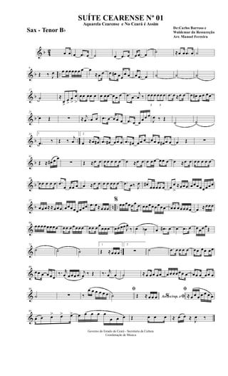 & b 42 œ œ œ .œ œ ˙ œ .œ œ œ .œ œ
˙ ≈œ œ .œ œ ˙
& b ..
9
Œ ‰ J
œ œ œœœœ œ œ œ
≈œ œ œ œ# œœ
œ œ œ .œ œ ˙ ˙ ˙
& b
17
˙ ≈
œ
>
œ
>
œ
>
œ
>
œœ œœ œ œ œœ œœ œ .œ œ
j
œ ‰
3
œœ œ
3
œœ œ .œ œ ≈œ œ œ œ# œ œ œœ
& b
25
œ Œ ∑ ≈ .
j
œ œ œ .œ œ œ œ œ .œ œ œ œ œ œ
J
œ ‰ Œ
˙ ˙
& b ..
33 1
.œ ‰ Œ ‰
j
œ
2
œ ≈œ œ# .œ œ# œœ œ .œ œ# œœ œ œœ œ œ# œ œ œ Œ ∑
& b
41
Œ ≈ œ# œ œ
∑ Œ ≈œ œ œ œ œ œ œ œ ≈œ œ œ œ œ œœ œ œ ≈œ œ œ œ œ œ œ
& b
49
œœ œ œ œ .œ
œ œœ œ œ ≈œ œ œ œ œœ œ .œ œ‰ J
œ œ#
œœœœ œ œ
œ
>
≈œœœ œœœœœœœœ
& b n ..
57
œœœ≈≈œœœ œœœœœœœœ .œ œ≈œœœ
%
œœœœœœ œ œœœœœœœœ œœ œœœœœ œ ≈œœœ
&
64
œœœœœœœœ œœ œœœœœ œœ œœ
œœœ œœœœJ
œ
‰ œ œb œ .œ# œ œ .œ œ œœœœŒ
& ..
72
˙ ˙ ˙
1
Œ ≈œœ œ
2
∑ ˙ .œ œ œ œ œ œœ œœ œœ
&
80
œœ œ œ œœ
‰. r
œ œœœ œ j
œ ‰ Œ ‰. r
œ œ ˙ ≈œ œœ œœ œ œœœœœ œ œœ œ œœ œ
&
88
˙ ∑ ‰
œ œ œ œ œ œ
ﬁ
˙ Ao s/rep. e% ﬁŒ ≈ œ œ œ
ﬁ
≈ œ œ œ œ œ œ œ
&
95
œ œ œ> œ> œ> œ œ œ œ œ
œ œ œ Œ œ œ œ ≈ œ œ ≈
J
œ ‰
Governo do Estado do Ceará - Secretaria da Cultura
Coordenação de Música
SUÍTE CEARENSE Nº 01
De:Carlos Barroso e
Waldemar da Ressureção
Arr. Manoel Ferreira
Aquarela Cearense e No Ceará é Assim
Sax - Tenor Bb
 