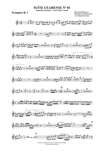 & b 42 œ œ œ .œ œ œœ œœ œ œ œ .œ œ œœ œ .œ œ œ œ œ œ œ œ œœ œ .œ œ
& b ..
8
œœ œœ œ œ œ œ œ
J
œ
‰ ∑ ≈œ œJ
œ
‰ ∑ ‰. R
œ œœœ œœ œ œœœœ .œ œ œ œ œ
& b
16
.œ œ œ œ œ œ œ# œ œ œ œ 3
‰.
R
œ œ œ œ J
œ
‰ Œ
2
≈œ œ# œ œ
& b ..
26
œ# œ œ œ œ
J
œ
‰ Œ
2
œ œœœœ œ œ œ œ
œ œ œ œ# œn œ œ 1
œ œœ œ œ œ œ
J
œ
‰
& b
35 2
œœ œ
Œ
3
≈œœœ
≈
œ œ œœ œ# œœ œ .œ œ œ
3
œ œ œ
3
œœ œ# œœ œŒ ∑
& b
45
≈
œ œ
Œ ∑ ≈œ œ
J
œ ‰
3
≈ œ# œ≈
œ œ œ œ œ œ œ .œ œ
‰ J
œ œ
œœœœ œ
& b n ..
55
œ œ>
Œ J
œ>
‰ Œ J
œ>
‰ Œ J
œ>
‰ Œ œ>œœœ>
Œ
% 3
≈œœœ
Œ
3
&
67
Œ ≈œœ œ
œ œœœ œœ œ œ œ œ œ œ œ œ# œ œ œ# œ œ œ œ œ œ ≈œœ œ œ œœ œœ œ œ œœ œ œœ œ œ
& ..
74
œœ œ œœœœ
1
œœœœ
Œ
2
œœ> œ> œ> œ>
‰.
R
œ œ œœ
J
œ ‰ Œ
2
˙ .œ œ œœ œ
&
83
œœ œ œœ œ œœœœœœœœ
j
œ ‰ Œ
2
‰ œœœœœœ œœ œ œ œ ˙ ﬁ
‰
œœœ
œœœ
&
92
Ao s/rep. e% ﬁœ œ. œ.
Œ
ﬁ
˙ œ œ œ> œ> œ> œ œ œ œ œ
œ œ œ Œ
œ œ œ
≈œœ ≈J
œ
‰
Governo do Estado do Ceará - Secretaria da Cultura
Coordenação de Música
SUÍTE CEARENSE Nº 01
De:Carlos Barroso e
Waldemar da Ressureção
Arr. Manoel Ferreira
Aquarela Cearense e No Ceará é Assim
Trompete Bb 1
 