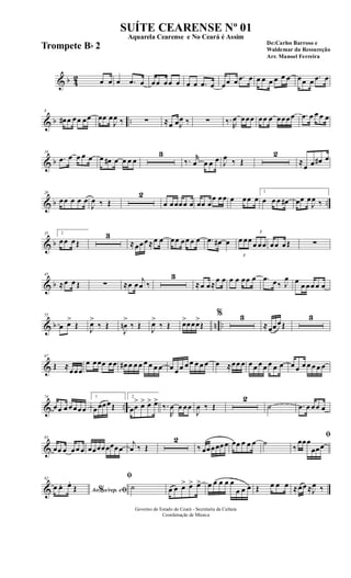 & b 42 œ œ œ .œ œ œœ œœ œ œ œ .œ œ œœ œ .œ œ œ œ œ œ œ œ œœ œ .œ œ
& b ..
8
œ# œ œœ œœ œœ œ
J
œ ‰ ∑ ≈œ œJ
œ ‰ ∑ ‰.
R
œ œœœ œœ œ œœœœ .œ œ œ œ œ
& b
16
.œ œ œ œ œ œ œ# œ œ œ œ
3
‰. r
œ œ œ œ J
œ ‰ Œ
2
≈
œ œ œ# œ
& b ..
26
œœ œ œ œ
J
œ ‰ Œ
2
œ œœœœ œ œœ œ
œ œœ œ œœ œ
1
œ œ œ œ# œœ œ
J
œ ‰
& b
35 2
œœ œŒ
3
≈œœœ≈œ œ œœ œœ œ œ .œ œ# œ
3
œ œœ
3
œ œœ œœ œŒ ∑
& b
45
≈œ œ Œ ∑ ≈œ œ
j
œ ‰
3
≈œ œ≈
œ œ œ œ œœ œ .œ œ‰ J
œ œ
œ œœ œ œ
& b n ..
55
œ œ>
Œ J
œ>
‰ Œ
J
œn
>
‰ Œ J
œ>
‰ Œ œ>œœœ>
Œ
% 3
≈œœœŒ
3
&
67
Œ ≈
œœœ
œ œœœ œœ œ# œ œ œ œ œ œ œ œ œ œ œ œ œ œ œ œ ≈œœ œ œ œ œ œ œ œ œ œ œ œ œ œ œ œ
& ..
74
œœ œ œœœœ
1
œœœœŒ
2
œœ
> œ> œ> œ>
‰.
R
œ œ œœ
J
œ ‰ Œ
2
˙ .œ œ œœ œ
&
83
œœ œ œœ œ œœœœœœœœ
j
œ ‰ Œ
2
‰ œœœœœœ œœ œ œ œ ˙
ﬁ
‰
œœœ
œœœ
&
92
Ao s/rep. e% ﬁœ œ. œ.
Œ
ﬁ
˙ œ œ œ> œ> œ> œ œ œ œ œ
œ œ œ Œ œ œ œ ≈œœ ≈J
œ ‰
Governo do Estado do Ceará - Secretaria da Cultura
Coordenação de Música
SUÍTE CEARENSE Nº 01
De:Carlos Barroso e
Waldemar da Ressureção
Arr. Manoel Ferreira
Aquarela Cearense e No Ceará é Assim
Trompete Bb 2
 