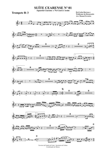 & b 42 œ œ œ .œ œ œœ œœ œ œ œ .œ œ# œ œ œ .œ œ œ œ œ œ œ œ œœ œ .œ œ
& b ..
8
œœ œœ œ# œ œ œ# œ
J
œ ‰ ∑ ≈
œ œ
j
œ ‰ ∑ ‰. r
œ œœœ œœ œ œœœœ .œ œ œ œ œ
& b
16
.œ œ œ œ œ œ œ# œ œ œ œ
3
‰. r
œ œ œ œ J
œ ‰ Œ
2
≈
œ œ œ# œ
& b ..
26
œœ œ œ œ J
œ ‰ Œ
2
œ œœœœ œ œœ œ
œ œœ œn œ# œ œ
1
œ œ œ œ œ œ# œ
J
œ ‰
& b
35 2
œœ œŒ
3
≈
œœœ≈ œ# œ œ œ# œœœ œ .œ œ œ
3
œ# œœ
3
œœœ œœ œŒ ∑
& b
45
≈œ œŒ ∑ ≈œ œ j
œ ‰
3
≈œ œ≈œ œ
J
œ ‰ œœ œ .œ œ‰ J
œ œ#
œœ œœ œ
& b n ..
55
œ œ
>
Œ
j
œ
>
‰ Œ j
œ
>
‰ Œ
j
œ
>
‰ Œ œ
>
œœœ
>
Œ
% 3
≈
œœœŒ
3
&
67
Œ ≈
œ œ œ
œ œ œ œb œœ œœ œ œ œ œœ œ œ œ# œ œ œ œ œ œ œ ≈œœœ œ œœ œœ œ œ œ œ œœ œœ œ
& ..
74
œœ œœœœœ
1
œœœœŒ
2
œœ
>
œ
>
œ
>
œ
>
‰. r
œ œœœ
j
œ ‰ Œ
2
˙ .œ œœœ œ
&
83
œœ œ œœ œ œœœœœœœœ
j
œ ‰ Œ
2
‰ œœœœœœ œœ œ œ œ ˙
ﬁ
‰
œœœ
œœœ
&
92
Ao s/rep. e% ﬁœ œ.
œ. Œ
ﬁ
˙ œ œ œ> œ> œ> œ œ œ œ œ
œ œ œ Œ œ œ œ ≈œœ ≈
J
œ ‰
Governo do Estado do Ceará - Secretaria da Cultura
Coordenação de Música
SUÍTE CEARENSE Nº 01
De:Carlos Barroso e
Waldemar da Ressureção
Arr. Manoel Ferreira
Aquarela Cearense e No Ceará é Assim
Trompete Bb 3
 
