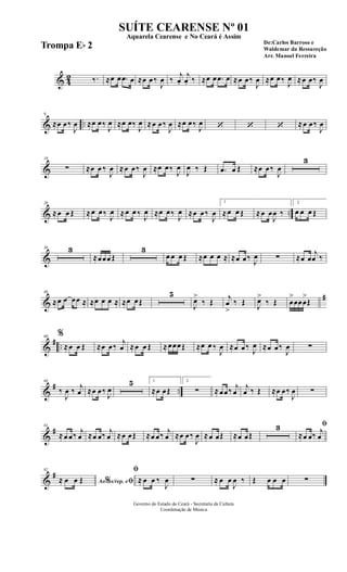 & 42 ‰. ≈œ œ .œ œ ≈œ œ‰
J
œ ‰
j
œ.
j
œ. ‰ ≈œ œ .œ œ ≈œ œ‰
J
œ ≈œ œ‰ J
œ ≈œ œ‰
J
œ
& ..
9
≈œ œ‰
J
œ ≈œ œ‰
J
œ ≈œ œ‰
J
œ ≈œ œ‰
J
œ ≈œ œ‰
J
œ ‘ ‘ ‘ ≈œ œ‰
J
œ
&
18
∑ ≈œ œ ‰
J
œ ≈œ œ‰
J
œ ≈œ œ‰
J
œ
J
œ ‰ Œ .œ œ Œ ≈œ œ‰
J
œ
3
& ..
28
≈œ œ Œ ≈œ œ‰
J
œ ≈œ œ ‰
J
œ ≈œ œ‰
J
œ ≈œ œ‰
J
œ
1
≈œ œ Œ ≈œ œ
J
œ ‰
2
œ œ œ Œ
&
36 3
≈œœœ Œ
3
œ œ œ Œ ≈œ œ œ ≈ ≈œ œ‰ J
œ ∑ ≈œ œ
j
œ ‰
&
#48
≈œ œ œœ ≈ ≈œ œ œ ≈ ≈œ œŒ
5
J
œ>
‰ Œ
j
œ
>
‰ Œ J
œ>
‰ Œ œ
>
œœœ
>
Œ
&
# ..
60 %
≈œ œ Œ ≈œ œ‰
j
œ ≈œ œ Œ ≈œœœŒ ≈œ œ ‰
J
œ ≈œ œ‰ J
œ ≈œ œ‰
J
œ ∑
&
# ..
68
‰
J
œ ‰ j
œ ≈œ œ‰
J
œ
5 1
≈œ œŒ
2
∑ ≈œœ‰ j
œ
j
œ ‰ Œ ≈œ œ‰
J
œ ∑
&
#81
≈œ œ‰ j
œ ≈œ œ‰ j
œ ≈œ œŒ ≈œ œ‰ j
œ ≈œ œ‰
J
œ ≈œ œŒ ≈œ œŒ
3 ﬁ
≈œ œ‰ j
œ
&
#92
Ao s/rep. e% ﬁ≈ œ œ Œ
ﬁ
≈ œ œ ‰
J
œ ∑ ≈ œ œ
J
œ ‰ Œ œ œ œ ∑
Governo do Estado do Ceará - Secretaria da Cultura
Coordenação de Música
SUÍTE CEARENSE Nº 01
De:Carlos Barroso e
Waldemar da Ressureção
Arr. Manoel Ferreira
Aquarela Cearense e No Ceará é Assim
Trompa Eb 2
 