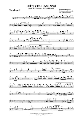 ? bb
b 42 œ œ œ .œ œ œœ œœ œ œ œ .œ œ œ œ œ .œ œ œ œ œ œ œ œ œ œ œ .œ œ
?
bbb ..
8 œ œ œ œ œ œ œ œ œ
J
œ
‰ ˙ ≈
œ œ
J
œ
‰ ∑ ‰. R
œ œ œ œ
œ œ œ œ œ œ œ
? bb
b
15 .œ œ œ œ œ .œ œ œ œ œ œ œn
œ œ œ œ
≈œ
>
œ
> œ> œ> 2
‰. R
œ œ œ œ
J
œ
‰ Œ
? bbb
23 2
≈œ œn œ œ œn œ œ œ œ
J
œ
‰ Œ ˙
>
∑
œ œ œ œ œ œ
? bb
b
..
31
œ œ œ
œ œ œ œ# œn œ œ 1
œ œ œ œ œ œ œ
J
œ
‰
2
œ œ œ
Œ ˙ ˙ ˙
? bbb
39
≈ œ œ œ
≈
œ œ œ œ œn œ œ œ .œ œ œ
3
œ œ œ
3
œ œ œn œ œ œ
Œ ∑ ≈
œ œ
Œ
? bb
b
46
∑ ≈
œ œ
J
œ
‰
3
≈
œ œ
≈
œ œ œ œ œ œ œ .œ œ
‰ J
œ œ
œ œ œ œ œ
? bb
b nbb ..
55 œ œ>
Œ J
œ>
‰ Œ J
œ>
‰ Œ J
œ>
‰ Œ
œ> œ œ œ>
Œ
% œ œ œ .œ œ œ .œ œ
? bb
63
œ œ œ œ
Œ
3
Œ ≈œ œœ
œ œ œ œ œ œ œ œ œ œ œ œ œ œn œ œ œn œ œ œ œ œ
? bb ..
71 œ
≈
œ œ œ œ œ œ œ œ œ œ œ œ œ œ œ œ œ œ œ œ œ œ œ œ
1
œ œ œ œ
Œ
2
œ œ> œ> œ> œ>
? bb
77
‰. R
œ œ œ œ
J
œ
‰ Œ
2 ˙ .œ œ œ œ œ œ œ œ œ œ œ œ œ œ œ œ œ œ œ
? bb
85
J
œ ‰ Œ ≈ .
J
œ œ ≈ .
J
œ œ ∑ ≈
œ œ œ œ œ ˙ ﬁ
‰
œ œ œ
œ œ œ
? bb
92
Ao s/rep. e% ﬁ
œ œ. œ.
Œ
ﬁ
˙ œ œ œ> œ> œ> œ œ œ œ œ
œ œ œ
Œ
œ œ œ
Governo do Estado do Ceará - Secretaria da Cultura
Coordenação de Música
SUÍTE CEARENSE Nº 01
De:Carlos Barroso e
Waldemar da Ressureção
Arr. Manoel Ferreira
Aquarela Cearense e No Ceará é Assim
Trombone 1
 