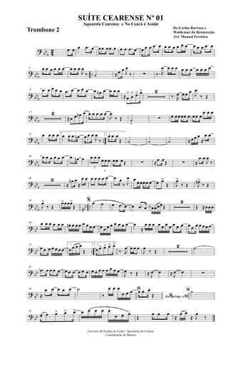 ? bb
b 42 œ œ œ .œ œ œœ œœ œ œ œ .œ œ œ œ œ .œ œ œ œ œ œ œ œ œ œ œ .œ œ
?
bbb ..
8 œ œ œ œ œ œ œ œ œ
J
œ
‰ ˙ ≈œ œ J
œ
‰ ∑ ‰. R
œ œ œ œ œ œ œ œ œ œ œ
? bb
b
15 .œ œ œ œ œ .œ œ œ œ œ œ œn œ œ œ œ
≈œ
>
œ
> œ> œ> 2
‰. R
œ œ œ œ
J
œ
‰ Œ
? bbb
23 2
≈œ œ œn œ œ œ œ œ œ
J
œ
‰ Œ ˙
>
∑ œ œœœœ œ œœ œ
œ œ œ
? bb
b
..
32 œ œ œ œ 1
œ œ œ œn œ œ œ
J
œ
‰
2
œ œ œ
Œ ˙ ˙ ˙ ≈œœ œ
≈
œ œ
? bbb
40 œ œ œ œ œ œ .œ œn œ
3
œ œ œ
3
œ œ œ œœ œ Œ ∑ ≈œ œŒ ∑ ≈
œ œ
J
œ
‰
? bb
b
48 3
≈
œn œ
≈
œ œ œ œ œ œ œ .œ œ
‰ J
œ œ
œœœœ œ œ œ>
Œ J
œ>
‰ Œ J
œn>
‰ Œ
? bb
b nbb ..
58
J
œ>
‰ Œ
œ>œœœ>
Œ
% œ œ œ .œ œ œ .œ œ œœœœŒ
3
Œ ≈œœœ
? bb
68 œ œ œ œ œ œ œn œ œ œ œ œ œ œ œ œ œ œ œ œ œ œ œ
≈
œ œ œ œ œ œ œ œ œ œ œ œ œ œ œ œ œ
? bb ..
74
œ œ œ œ œ œ œ
1
œ œ œ œ
Œ
2
œ œ> œ> œ> œ>
‰. R
œ œ œ œ
J
œ
‰ Œ
2 ˙
? bb
82
.œ œ œ œ œ œ œ œ œ œ œ œ œ œ œ œ œ œ œ
J
œ ‰ Œ ≈ .
J
œ œ ≈ .
J
œ œ ∑
? bb
89
≈
œ œ œ œ œ ˙ ﬁ
‰
œ œ œ
œ œ œ
Ao s/rep. e% ﬁ
œ œ. œ.
Œ
ﬁ ˙
? bb
95
œ œ œ> œ> œ> œ œ œ œ œ
œ œ œ
Œ
œ œ œ
≈
œ œ
≈ J
œ
‰
Governo do Estado do Ceará - Secretaria da Cultura
Coordenação de Música
SUÍTE CEARENSE Nº 01
De:Carlos Barroso e
Waldemar da Ressureção
Arr. Manoel Ferreira
Aquarela Cearense e No Ceará é Assim
Trombone 2
 