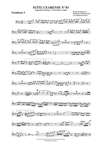 ? bb
b 42 œ œ œ .œ œ œœ œœ œ œ œ .œ œ œ œ œ .œ œ œ œ œ œ œ œ œ œ œ .œ œ
?
bbb ..
8 œ œ œ œ œ œ œ œn œ
J
œ
‰ ˙ ≈œ œ J
œ
‰ ∑ ‰. R
œ œ œ œ œ œ œ œ œ œ œ
? bbb
15 .œ œ œ œ œ .œ œ œ œ œ œ œn œ œ œ œ
≈œ
>
œ
> œ> œ> 2
‰.
R
œ œ œ œ J
œ
‰ Œ
?
bbb
23 2
≈œ œ œn œ
œœ œ œ œ J
œ ‰ Œ ˙
>
∑ œ œœœœ œ œ œ œ
œ œ œ
? bbb ..
32
œn œn œ œ 1
œ œœ œ œ œn œ
J
œ
‰
2
œœ œŒ ˙ ˙ ˙ ≈œ œ œ≈
œn œ
?
bbb
40
œ œn œœ œ œ .œ œ œ
3
œn œ œ
3
œœ œ œœ œŒ ∑ ≈œ œŒ ∑ ≈œ œ
J
œ ‰
? bbb
48 3
≈œ œ≈
œ œ œ œ œ œ œ .œ œ‰ J
œ œn œœœœ œ œ œ>
Œ J
œ>
‰ Œ J
œ>
‰ Œ
? bb
b nbb ..
58
J
œ>
‰ Œ œ>œœœ>
Œ
% œ œ œ .œ œ œ .œ œ œœœœŒ
3
Œ ≈œœœ
? bb
68
œ œœ œb œœ œœœœœœœœ œ œn œœœœœœ œ ≈œœœ œœœœœœ œ œœ œœœœœ œœ œœœœœ
? bb ..
75 1
œœœœ
Œ
2
œœ> œ> œ> œ>
‰.
R
œ œœœ
J
œ ‰ Œ
2 ˙ .œ œœœ œ œœ œ œœ œ
? bb
84
œœœœœ œ œœ
J
œ ‰ Œ ≈ .
J
œ œ ≈ .
J
œ œ ∑ ≈
œ œ œ œ œ ˙ ﬁ
‰
œ œ œ
œœœ
? bb
92
Ao s/rep. e% ﬁ
œ œ. œ.
Œ
ﬁ ˙ œ œ œ> œ> œ> œ œ œ œ œ
œ œ œ
Œ œ œ œ ≈œœ≈J
œ ‰
Governo do Estado do Ceará - Secretaria da Cultura
Coordenação de Música
SUÍTE CEARENSE Nº 01
De:Carlos Barroso e
Waldemar da Ressureção
Arr. Manoel Ferreira
Aquarela Cearense e No Ceará é Assim
Trombone 3
 