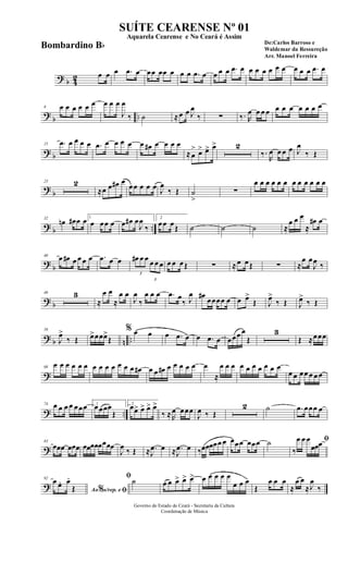 ? b 42 œ œ œ .œ œ œœ œœ œ œ œ .œ œ œ œ œ .œ œ œ œ œ œ œ œ œ œ œ .œ œ
?
b ..
8 œ œ œ œ œ œ œ œ œ
J
œ
‰ ˙ ≈œ œ J
œ
‰ ∑ ‰. R
œ œ œ œ œ œ œ œ œ œ œ
? b
15 .œ œ œ œ œ .œ œ œ œ œ œ œ# œ œ œ œ
≈œ
> œ> œ> œ> 2
‰.
R
œ œ œ œ J
œ
‰ Œ
?
b
23 2
≈œ œ œ# œ
œœ œ œ œ J
œ
‰ Œ ˙
>
∑
œ œ œ œ œ œ œ œ œ œ œ œ
? b ..
32
œn œ# œ œ 1
œ œœ œ œ œ# œ
J
œ
‰
2
œœ œŒ ˙ ˙ ˙ ≈
œ œ œ
≈
œ# œ
?
b
40 œ œ# œ œ œ œ .œ œ œ
3
œ# œ œ
3
œ œ œ œ œ œŒ ∑ ≈œ œŒ ∑ ≈
œ œ
J
œ ‰
? b
48 3
≈
œ œ
≈
œ œ
J
œ
‰
œ œ œ .œ œ
‰ J
œ œ#
œœœœ œ œ œ>
Œ J
œ>
‰ Œ J
œ>
‰ Œ
? b n ..
58
J
œ>
‰ Œ œ>œœœ>
Œ
% œ œ œ .œ œ œ .œ œ œœœ œ
Œ
3
Œ ≈œœœ
?
68
œ œ œ œ œ œ œ œ œ œ œ œ œ œ# œ œ œ# œ œ œ œ œ œ
≈
œ œ œ œ œ œ œ œ œ œ
œ œ œœ œ œ œ
? ..
74 œ œ œ œ œœœ 1
œœœœ
Œ
2
œœ> œ> œ> œ>
‰ ≈R
œ œœœ
J
œ ‰ Œ
2 ˙ .œ œœœ œ
?
83
œœœ œœœ œœœœœœœœ
J
œ ‰ Œ ≈ .
J
œ œ ≈ .
J
œ œ ‰œœœœœ œ œœœ œœœ ˙ ﬁ
‰
œ œ œ
œœœ
?
92
Ao s/rep. e% ﬁ
œ œ. œ.
Œ
ﬁ˙ œ œ œ> œ> œ> œ œ œ œ œ
œ œ œ
Œ
œ œ œ
≈
œ œ
≈J
œ
‰
Governo do Estado do Ceará - Secretaria da Cultura
Coordenação de Música
SUÍTE CEARENSE Nº 01
De:Carlos Barroso e
Waldemar da Ressureção
Arr. Manoel Ferreira
Aquarela Cearense e No Ceará é Assim
Bombardino Bb
 