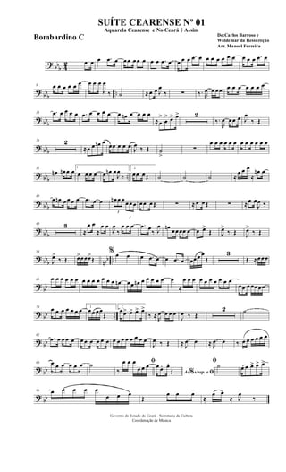 ? bb
b 42 œ œ œ .œ œ œœ œœ œ œ œ .œ œ œ œ œ .œ œ œ œ œ œ œ œ œ œ œ .œ œ
?
bbb ..
8 œ œ œ œ œ œ œ œ œ
J
œ
‰ ˙ ≈œ œ J
œ
‰ ∑ ‰. R
œ œ œœ œ œ œ œ œ œ œ
? bb
b
15 .œ œ œ œ œ .œ œ œ œ œ œ œn œ œ œ œ
≈œ
>
œ
> œ> œ> 2
‰.
R
œ œœ œ J
œ
‰ Œ
? bbb
23 2
≈œ œ œn œ œœ œ œ œ
J
œ ‰ Œ ˙
>
∑
œ œ œ œ œ œ œ œ œ œ œ œ
? bb
b
..
32
œn œn œ œ 1
œ œ œ œ œ œn œ
J
œ
‰
2
œœ œŒ ˙ ˙ ˙ ≈
œ œ œ
≈
œn œ
? bbb
40
œ œn œœ œ œ .œ œ œ
3
œn œ œ
3
œœ œ œœ œŒ ∑ ≈œ œŒ ∑ ≈œ œ
J
œ ‰
? bb
b
48 3
≈
œ œ
≈
œ œ
J
œ
‰
œ œ œ .œ œ
‰ J
œ œn œœœœ œ œ œ>
Œ J
œ>
‰ Œ J
œ>
‰ Œ
? bb
b nbb ..
58
J
œ>
‰ Œ œ>œœœ>
Œ
% œ œ œ .œ œ œ .œ œ œœœ œ
Œ
3
Œ ≈œœœ
? bb
68 œ œ œ œ œ œ œ œ œ œ œ œ œ œn œœ œn œ œ œ œ œ œ
≈
œ œ œ œ œ œ œ œ œ œ
œœ œ œœœœ
? bb ..
74 œ œ œ œ œ œ œ 1
œœ œœ
Œ
2
œœ> œ> œ> œ>
‰ ≈ R
œ œ œ œ
J
œ ‰ Œ
2 ˙
? bb
82
.œ œ œ œ œ œ œ œ œ œ œ œ œ œ œ œ œ œ œ
J
œ ‰ Œ ≈ .
J
œ œ ≈ .
J
œ œ ‰ œ œ œ œ œ œ
? bb
89 œ œ œ œ œ œ ˙ ﬁ
‰
œ œ œ
œ œ œ
Ao s/rep. e% ﬁ
œ œ. œ.
Œ
ﬁ
˙ œ œ œ> œ> œ>
? bb
96 œ œ œ œ œ
œ œ œ
Œ
œ œ œ
≈
œ œ
≈ J
œ
‰
Governo do Estado do Ceará - Secretaria da Cultura
Coordenação de Música
SUÍTE CEARENSE Nº 01
De:Carlos Barroso e
Waldemar da Ressureção
Arr. Manoel Ferreira
Aquarela Cearense e No Ceará é Assim
Bombardino C
 