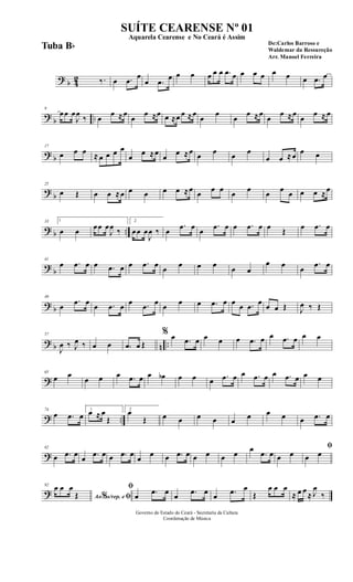 ? b 42 ‰. œ .œ
œ
œ .œ
œ œ œ œ œ œ .œ œ œ œ œ œ œ œ .œ œ
?
b ..
9
œœ œ
J
œ
‰ œ
œ ≈œ
œ
œ ≈œ œ ≈œ œ ≈œ
œ
œ
œ
œ ≈œ
œ
œ ≈œ
œ
œ ≈ œ
? b
17
œ œ œ ≈ œ œ œ œ
œ
œ ≈œ
œ
œ ≈œ œ œ œ œ
œ œ ≈œ œ œ
?
b
25
œ Œ œ œ ≈œ œ œ œ œ ≈œ œ œ œ œ œ œ œ œ œ œ ≈œ
? b ..
33 1
œ œ œœ œ
J
œ ‰
2
œœ œ
J
œ ‰ œ
.œ œ œ
.œ œ œ .œ œ œ Œ œ .œ œ
?
b
41
œ .œ œ œ .œ œ œ .œ œ œ œ œ œ œ œ
œ œ œ
.œ œ
? b
49
œ
.œ œ œ .œ œ œ .œ œ œ œ œ .œ œ œ œ .œ œ œ œ Œ J
œ ‰ Œ
? b n ..
57
J
œ ‰ J
œ ‰ œ œ .œ œ Œ
% œ .œ œ œ œ œ .œ œ œ .œ œ œ œ
?
65
œ œ
œ œ œ .œ œ œ œb œ œ œ .œ œ œ .œ œ œ .œ œ œ œ
? ..
74
œ .œ œ
1
œ ≈ œ
Œ
2
œ
Œ œ œ œ œ œ œ œ œ œ .œ œ
?
82
œ .œ œ
œ .œ œ œ .œ œ
œ
œ œ .œ œ œ œ œ œ œ
.œ œ œ œ
ﬁ
œ œ
?
92
Ao s/rep. e% ﬁ
œ œ œ
Œ
ﬁ
œ .œ œ œ .œ œ œ .œ œ
Œ
œ œ œ
≈ œ œ
≈ J
œ
‰
Governo do Estado do Ceará - Secretaria da Cultura
Coordenação de Música
SUÍTE CEARENSE Nº 01
De:Carlos Barroso e
Waldemar da Ressureção
Arr. Manoel Ferreira
Aquarela Cearense e No Ceará é Assim
Tuba Bb
 