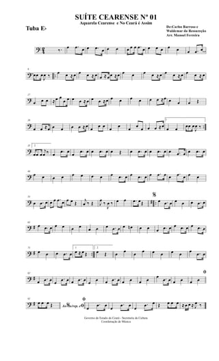 ? 42 ‰. œ .œ œ œ .œ œ œ œ œ œ œ .œ œ œ œ œ œ œ œ .œ œ
? ..
9
œœ œ
J
œ ‰
œ œ ≈œ œ œ ≈ œ œ ≈œœ ≈œ œ œ œ œ ≈œ œ œ ≈œ œ œ ≈ œ
?
17
œ œ œ ≈œ œ
œ œ œ œ ≈œ œ œ ≈œ œ œ œ œ œ œ ≈œ œ œ œ Œ
? ..
26
œ œ ≈œ œ œ œ œ ≈œ
œ
œ œ
œ
œ
œ
œ
œ œ œ ≈œ
1
œ œ
œœ œ
J
œ ‰
?
35 2
œœ œ
j
œ ‰ œ .œ œ
œ .œ œ œ .œ œ œ Œ œ .œ œ œ .œ œ œ .œ œ œ .œ œ
?
44
œ œ œ œ œ œ œ œ œ .œ œ œ .œ œ œ .œ œ œ .œ œ œ œ
? # ..
53
œ .œ œ œ œ .œ œ œ œ Œ
j
œ ‰ Œ J
œ
‰
J
œ ‰ œ œ .œ œŒ
%
œ .œ œ œ œ œ .œ œ
? #
63
œ .œ œ œ œ œ œ œ œ œ .œ œ œ œn œ œ œ .œ œ œ .œ œ œ .œ œ
? # ..
73
œ œ œ .œ œ
1
œ ≈ œ Œ
2
œ Œ œ œ œ œ œ œ œ œ œ .œ œ
? #
82
œ .œ œ œ
.œ œ œ .œ œ œ œ œ .œ œ œ œ œ œ
œ .œ œ œ œ
ﬁ
œ œ
? #
92
Ao s/rep. e% ﬁ
œ œ œ Œ
ﬁ
œ
.œ œ
œ
.œ œ
œ
.œ œ Œ œ œ œ ≈œ œ ≈ J
œ ‰
Governo do Estado do Ceará - Secretaria da Cultura
Coordenação de Música
SUÍTE CEARENSE Nº 01
De:Carlos Barroso e
Waldemar da Ressureção
Arr. Manoel Ferreira
Aquarela Cearense e No Ceará é Assim
Tuba Eb
 