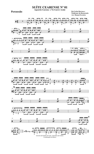 ã 42 ∑ œ œ .œ œ
J
yœ ‰
yœ
œœ œœ œ
J
yœ ‰
yœ
œ œ .œ œ
J
yœ ‰
yœ
œœ œ .œ œ
J
yœ ‰
yœ
œœ œ .œ œ
J
yœ ‰
yœ
œœ œ .œ œ
J
yœ ‰
yœ
œœ œœ œœ
J
yœ ‰
yœ
ã ..
9
œœ œ
j
œ ‰
yœ ‰ J
yœ
yœyyœy yyœyyœ
.œ œ .œ œ
yœyyœyyyœyœy
.œ œ .œ œ «
2
«
2
«
2
ã
18
œœ œ œ œ
R
yœ≈‰ Œ
yœ y yœ y y yœ y yœ
.œ œ .œ œ
yœ y yœ y y yœ yœ y
.œ œ .œ œ «
2
«
2
«
2
ã ..
26
«
2
«
2
«
2 1
œ œ œœ œyœ ..yœ yœ
œœ œ
j
œ ‰
yœyœ yœ
J
yœ ‰
ã
35 2
œ œ œ œ œ
yœ yœ
yœ y yœ y y yœ y yœ
.œ œ .œ œ
yœ y yœ y y yœ yœ y
.œ œ .œ œ «
2
«
2
ã
42
«
2
«
2
«
2
«
2
«
2
ã
52
yœy yœy y yœy yœ
.œ œ .œ œ
yœ y yœy y yœ yœ y
.œ œ .œ œ
yœy yœ y y yœy yœ
.œ œ .œ œ
œ œ Œ
yœ yœ Œ J
œ
yœ ‰ Œ
J
œ
yœ ‰
J
œ
yœ ‰
J
œ
yœ ‰
J
œ
yœ ‰ œœœœŒ
..yœ yœŒ
ã ..
60
%
yœy yœ y y yœy yœ
.œ œ .œ œ
yœ y yœ y y yœ yœ y
.œ œ .œ œ «
2
«
2
«
2
ã ..
68
«
2
«
2
«
2 yœ y yœ y y yœ y yœ
.œ œ .œ œ
1
œ œœ œŒ
yœ ≈yœŒ
ã
76 2
œ œ œ œ œ
J
yœ ‰ Œ
yœ y yœ y y yœ y yœ
.œ œ .œ œ
yœ y yœ y y yœ yœ y
.œ œ .œ œ «
2
«
2
ã
83
«
2
«
2
«
2
«
2
ﬁ
yœy yœyy yœyyœ
.œ œ .œ œ
ã
92
Ao s/rep. e% ﬁ
œ œ œ Œ
yœ yœ yœ Œ
ﬁ œ œ œ œ œ œ œ
J
yœ ‰
yœ
œ œ œ œ œ
J
yœ ‰
yœ
œ œ œ œ œ œ œ
J
yœ ‰
..yœ yœ
Œ œ œ œ
Œ
yœ yœ yœ
≈œ œ ≈ j
œ ‰
≈
yœ yœ ≈ J
yœ ‰
Governo do Estado do Ceará - Secretaria da Cultura
Coordenação de Música
SUÍTE CEARENSE Nº 01
De:Carlos Barroso e
Waldemar da Ressureção
Arr. Manoel Ferreira
Aquarela Cearense e No Ceará é Assim
Percussão
 
