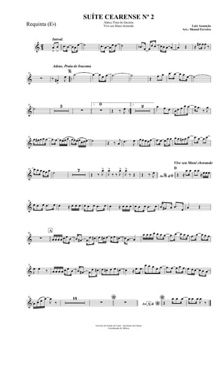 & 42
Introd.
œ
>
œ
>
.œ œ œœ œ ˙ .œ œ œœ œ ˙ .œb œ œ
œ œ œœ œ œ œ Œ ≈ œ# œ
J
œ ‰
& ..
10
∑
Adeus, Praia de Iracema
‰ œ#
>
J
œ
% ˙ œ œ œ œ ˙ ˙
Œ œ œ .œ œ œ œ œ ˙
& ..
19
˙ 5 ﬁ
∑
1
∑ Œ ‰ J
œ
2 2 œ œ œ œœ œ œ œ œ .œ
‰ J
œ
&
33
œ œ# œ œ œ .œ œ œœœ œ œœœœœœœ ˙ Œ ‰
j
œ .œ
J
œ œœ œœœ .œ œ œ œ œ œ œ œ# œ œ .œ œ œ œ
&
43 œ œ œ œœ œ ˙ 7
Œ ‰ J
œ>
J
œ>
‰ ‰ J
œ>
J
œ>
‰ Œ Ao &% ﬁŒ ‰ J
œ
Vive seu Mané chorando
ﬁ
Œ ≈
œ œ œ œ
≈œœœ
&
59
œ œ œ .œ œ œ ≈ œ œ œ œ œ œ .œ œ œ ≈ œ œ œ œ œ œ .œ œ œ œ# œ .œ
œ œ Œ
&
66
∑
A
œ œ œ œ œ œ œ œ .œ# œ
œ œ# œ œ# œ œ œ œn œ .œ œ
œ œ œ œ œ œ œ .œ œ œ œ œ .œ œ œ œ œ
&
74
J
œ œ ‰ œ œ œ œ œ œ œ œ .œ# œ
œ œ# œ œ# œ œ œn œ ≈ œ œ
œ œ œ œ œ .œ œ œ œ œ œ œ œ œ œ œ
&
82
œ œ œ œ
J
œ
‰
14 *∑ Ao &A
*
∑ *Œ
œ œ œ œ œ œ
J
œ
‰
Governo do Estado do Ceará - Secretaria da Cultura
Coordenação de Música
SUÍTE CEARENSE Nº 2
Adeus, Praia de Iracema
Vive seu Mané chorando Luiz Assunção
Arr.: Manoel Ferreira
Requinta (Eb)
 