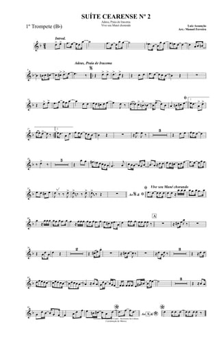 & b 42
Introd.
œ> œ> .œ œ œ œ
œ ˙ .œ œ œ
œ œ ˙ .œb œ œ
œ œ œ œn œ œ œ œ œ œn
& b ..
9
œ œn œ œ# œ œ#> .œ> œ
Adeus, Praia de Iracema
.œ ‰
%
Œ œ> œ> .œ> œ>
Œ Œ œ œ .œ œ œ œ œ œ Œ ∑
& b
18
Œ œ> œ> .œ œ œ œ œ œ œ œ œ œ œ# œ œ œ
J
œ ‰ œ œb œ>
œn
>
œb œ
.œ> œ œ
ﬁ
œ œn œ# œ
1
œ .œ œ
> œ>
& b ..
27
œœ œ>
J
œ ‰
2
œ .œ œ œ œ œœ œœ œ œ Œ ∑ ≈ .
J
œ
J
œ ‰
3
Œ œ œ œœ œ œ
& b
38
‰ œ>
‰
5
Œ
œ œ œ# œb œœœ œ .œ
j
œ œ œœ œœ œ .œ œ ≈œ œ œ œ œ# œœ œ .œ œ œœ œ
& b
51
œ œ œ# œ
J
œ ‰ ‰ J
œ>
J
œ>
‰ ‰ J
œ>
J
œ>
‰ Œ Ao &% ﬁ∑
Vive seu Mané chorandoﬁ
.œ œ œ œ œ œ œ ≈
œ œ œ œ œ œ .œ œ
~~
~~
& b
60
œ
≈
œœœ œœ œ .œ œ œ ≈œœœ œœ œ .œ œ œ œ# œ .œ œ œ œœ œ œœ œ
J
œ ‰
A
∑ ≈ œ# œ J
œ
‰ ∑
& b
70
Œ œœ œ œ Œ
2
Œ œ# œ œ.
∑ ≈ œ# œ
J
œ ‰ ∑ ≈œ œJ
œ ‰
3
Œ ≈œ œ
& b
83
œœœœœ œœœ œœ œœœœ œ œ ≈œ œ œœœ œœœ œ .œ œœ œ œ œ# œn œ
œœ ˙ 3
Œ ≈œ œ
& b
95
œ œ œ œ œ œ œ œ œ œ *œ œn œ# œ œ œ
Ao &A
*
.œ œ œ .œ *œ œ œ œ œ œ œ
J
œ ‰
Governo do Estado do Ceará - Secretaria da Cultura
Coordenação de Música
SUÍTE CEARENSE Nº 2
Adeus, Praia de Iracema
Vive seu Mané chorando Luiz Assunção
Arr.: Manoel Ferreira
1º Trompete (Bb)
 