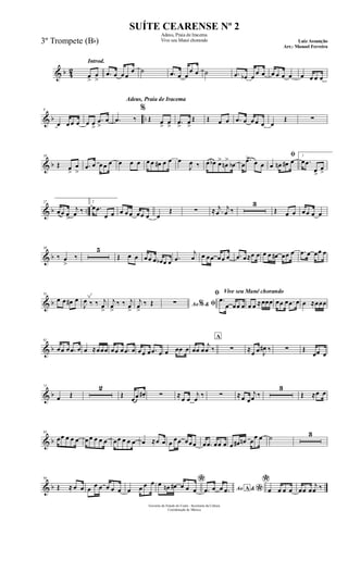 & b 42
Introd.
œ
>
œ
>
.œ œ œ œ
œ ˙ .œ œ œ
œ œ ˙ .œ œb œ
œ œ œ œ œ œ œ œ œ œ
& b ..
9
œ œ œ œ œ œ
>
.œ
>
œ
Adeus, Praia de Iracema
.œ ‰
%
Œ œ
>
œ
> .œ
>
œ
>
Œ Œ œ œ .œ œ œ œ œ œ
Œ ∑
& b
18
Œ œ
>
œ
>
.œ œ œ œ œ œ œ œ œ œ œ# œ œ œ
J
œ ‰ œ œb œ>
œn
>
œb œ
.œ> œ œ
ﬁ
œ œn œ# œ
1
œ .œ
œ>
œ
>
& b ..
27
œœ œ
>
j
œ ‰
2
œ .œ
œ œ œ œ œ œœ œ œ
Œ ∑ ≈ .
j
œ
j
œ ‰
3
Œ œ œ œœ œ œ
& b
38
‰ œ
>
‰
5
Œ œ œ œœ œ œb œ œ .œ
j
œ œ œœ œœ œ .œ œ≈œ œ œ œ œ# œœ œ .œ œ œœ œ
& b
51
œ œ œ# œ
J
œ ‰ ‰ j
œ
>
j
œ
>
‰ ‰ j
œ
>
j
œ
>
‰ Œ Ao &% ﬁ∑
Vive seu Mané chorandoﬁ
.œ
œ œœ œ œ œ ≈œœœ œœ œ .œ œ œ ≈œœœ
& b
61
œœ œ .œ œ œ ≈œœœ œœ œ .œ œ œœ œ .œ œ œ œœ œ œœ œ
j
œ ‰
A
∑ ≈œ œ J
œ# ‰ ∑ Œ
œœ œ
& b
71
œ Œ
2
Œ
œœ œ#. ∑ ≈
œ œ
j
œ
‰ ∑ ≈œ œ
j
œ ‰
3
Œ ≈œ œ
& b
83
œœ œ œ œ œ œ œ œ œ œœ œ œ œ œ ≈œ œ œ œœ œœœ œ .œ œœ œ œ œ# œn œ
œ œ ˙ 3
& b
94
Œ ≈ œ œ œ œ œ œ œ œ œ œ œ œ *œ œn œ# œ œ œ Ao &A
*.œ œ œ .œ
*
œ œ œ œ œœ œ
j
œ ‰
Governo do Estado do Ceará - Secretaria da Cultura
Coordenação de Música
SUÍTE CEARENSE Nº 2
Adeus, Praia de Iracema
Vive seu Mané chorando Luiz Assunção
Arr.: Manoel Ferreira
3º Trompete (Bb)
 