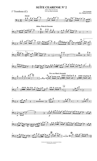 ? bbb 42
Introd.
œ> œ> .œ œ œ œ œ ˙ .œ œ œ œ œ ˙ .œb œ œ
œ œ œ œn œ œ œ œœ œn
? bb
b
..
9
œ œn œ œn œ œn> .œ> œ
Adeus, Praia de Iracema
.œ
‰
%
Œ
œ> œ> .œ> œ>
Œ Œ
œ œ .œ œ œ œ œ œ Œ ∑
?
bb
b
18
Œ
œ> œ> .œ œ œ œ œ œ œ œ œ œ œn œ œ œ
J
œ
‰
œ œb œ> œn> œb œ
.œ> œ œ
ﬁ
œ œn œn œ
1
œ .œ œ> œ>
?
bbb ..
27 œ œ œ>
J
œ
‰
2
œ .œ œ œ œ œ œ œ œ œ œ
Œ ˙ œ
.œ
J
œ
‰ ˙
10
Œ
œ œ
? bbb
45 œn œb œ œ œ œ .œ J
œ œ œ œ œ œ œ .œ œ ≈
œ œ œ œ œn œ œ œ .œ œ œ œ œ œ œ œn œ
J
œ
‰ ‰ J
œ>
? bbb
53
J
œ>
‰ ‰ J
œ>
J
œ>
‰
œ œ
Ao &% ﬁ
.œn
‰
Vive seu Mané chorando
ﬁ .œ œ œ œ œ œ œ
≈
œ œ œ œ œ œ .œ œ œ
≈
œ œ œ œ œ œ .œ œ
? bb
b
62 œ
≈
œ œ œ œ œ œ .œ œ œ œn œ .œ
œ œ œ œ œ œ œ œ
J
œ
‰
A
˙
≈
œn œ
J
œ
‰ ˙
? bbb
70
Œ œ œ œ œ
Œ
2
Œ
œn œ œ.
∑ ≈
œ œ
J
œ
‰ ∑ ≈
œ œ J
œ
‰
? bbb
79
p
œ œ œ œ ˙ ˙ Œ ≈
f
œ œ œ œ œ œ œ œ œ œ œ œ œ œ œ œ œ œ ≈
œ œ
? bb
b
87
œ
œ œ œ œ œ œ .œ œœ œ œ œ# œn œ œ œ œ
≈
œ œ œ œ œ œ œ œ œ œ œ œ œ œ œ œ œ œ œ ≈œ œ
?
bb
b
95
œ œ œ œ œ œ œ œ œ œ *œ œn œn œ œ œ
Ao &A
*
.œ œ œ .œ *œ œ œ œ œ œ œ
J
œ
‰
Governo do Estado do Ceará - Secretaria da Cultura
Coordenação de Música
SUÍTE CEARENSE Nº 2
Adeus, Praia de Iracema
Vive seu Mané chorando Luiz Assunção
Arr.: Manoel Ferreira
1º Trombone (C)
 