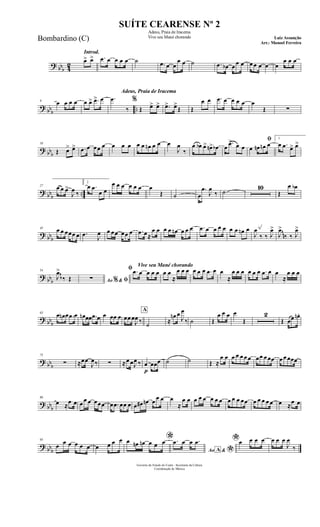 ? bbb 42
Introd.
œ> œ> .œ œ œ œ œ ˙ .œ œ œ
œ œ ˙ .œ œb œ œ œ œ œ œ œ œ
œ œ œ
? bbb ..
9 œ œ œ œ œ œ> .œ> œ
Adeus, Praia de Iracema
.œ
‰
%
Œ œ> œ> .œ> œ>
Œ Œ
œ œ .œ œ œ œ œ œ
Œ ∑
? bbb
18
Œ œ> œ> .œ œ œœ œ œ œ œ œ œ œn œ œ œ
J
œ
‰
œ œb œ> œn> œb œ
.œ> œ œ
ﬁ
œ œn œn œ
1
œ .œ œ> œ>
? bbb ..
27 œ œ œ>
J
œ ‰
2
œ .œ
œ œ
œ œ œ œ œ œ œ
Œ ˙ œ
.œ
J
œ
‰ ˙
10
Œ
œ œb
? bbb
45 œ œ œœœ œ .œ J
œ œ œœ œœ œ .œ œ≈
œ œ œ œ œn œ œ œ .œ œ œ œ œ œ œ œn œ
J
œ
‰ ‰ J
œ>
J
œ>
‰ ‰ J
œ>
~~~
? bbb
54
J
œ>
‰ Œ Ao &% ﬁ∑
Vive seu Mané chorando
ﬁ .œ œ œ œ œ œ œ
≈
œ œ œ œ œ œ .œ œ œ
≈
œ œ œ œ œ œ .œ œ œ
≈
œ œ œ
~~
? bbb
63
œ œn œ .œ œ œn œœ .œ œ œ œœ œ œœ œ
J
œ ‰
A
˙ ≈
œn œ
J
œ
‰ ˙ Œ
œ œ œ œ
Œ
2
Œ œœ œn.
? bbb
75
∑ ≈œœ
J
œ‰ ∑ ≈œ œJ
œ ‰
p
œ œœœ ˙ ˙ Œ ≈
œ œ œ œ œ œ œ œœ œ œœ œ œ œœœ
? bbb
86
œ ≈
œ œ œ œ œ œœœ œ .œ œœ œ œ œ# œn œ œ œ œ
≈
œ œ œ œ œ œ œ œ œ œ œ œœ œ œ œ œ œ œ ≈
œ œ
? bbb
95
œ œ œ œ œ œ œ œ œ œ *œ œn œn œ œ œ
Ao &A
*
.œ œ œ .œ *œ œ œ œ œ œ œ
J
œ
‰
Governo do Estado do Ceará - Secretaria da Cultura
Coordenação de Música
SUÍTE CEARENSE Nº 2
Adeus, Praia de Iracema
Vive seu Mané chorando Luiz Assunção
Arr.: Manoel Ferreira
Bombardino (C)
 