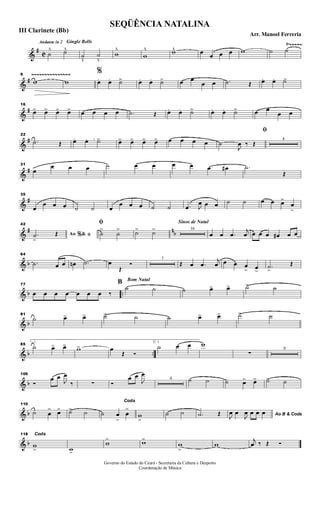 &
#
C
Ÿ~~~~~Andante in 2 Gingle Bells
˙
^ ˙^
˙
v
˙
v
w
^
w
^ w^ œ œ œ œ w ˙ ˙
&
#
~~~~~~~~~~~~~~~9
w w
%
œ. œ. ˙>> œ. œ. ˙> œ œ
œ œ .˙ Œ œ. œ. ˙>
&
#
16
œ> œ> œ> œ> œ œ œ œ .˙ Œ œ. œ. ˙> œ. œ. ˙> œ œ
œ œ
&
#
22
.˙ Œ œ .. œ. ˙> œ> œ> œ> œ> œ œ œ œ
ﬁ
˙
J
œ ‰ Œ
4
&
#
31
œ
œ œ œ ˙ œ œ œ œ œ œ# .˙
Œ
&
#
35
œ
œ œ œ ˙ ˙ œ
œ œ œ ˙ ˙ .œ J
œ œ œ ˙ ˙ œ œ œ>
œ
>
&
# nb
42
Ao &% ﬁ.˙
>
Œ
ﬁ
˙
>
˙
> ˙> ˙>
Sinos de Natal
16
œ œ .œ
j
œ œ œ œ œ# œ œ
& b
64
.˙ œ œ œn .˙ œ
Œ
Ó
7
Œ œ .œ
j
œ œ œ œ
> œ>
.˙>
Œ
& b ..
77
œ œ œ œ œ œ œ ‰
Bom Natal
B
˙ ˙ ˙ œ> œ> ˙> ˙
& b
81
˙ œ> œ> ˙> ˙ ˙ œ> œ> ˙> ˙
& b ..
85
1
˙ œ> œ> w> œ
Œ Ó
2.
˙ œ œ w
∑
9
& b
100
Ó
œ œ
J
œ
‰ ∑ Ó
œ œ
J
œ
4 ˙ ˙ ˙ œ> œ> ˙> ˙
& b
110
˙ œ
> œ> ˙> ˙
Coda
˙ œ
>
œ
>
w
>
˙ ˙ .˙ Œ Ao B & Coda
J
œ œ
J
œ œ œ œ
& b
118 Coda
w
> w>
w
> w>
w
>
w
j
œ ‰ Œ Ó
SEQÜÊNCIA NATALINA
Arr. Manoel Ferreria
III Clarinete (Bb)
Governo do Estado do Ceará - Secretaria da Cultura e Desporto
Coordenação de Música
 