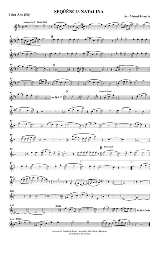 &
## C
Andante in 2 Gingle Bells
w ˙ ˙
Œ
.œ œ .œ œœ
Œ .œ œ .œ œJ
œ ‰
w œ œ œ œ œ .œ œ .œ œœ ˙ ˙
&
##
9
œ .œ œ .œ œ .œ œ œ .˙ %œ. œ. ˙> œ. œ. ˙> œ œ œ œ .˙ Œ
œ. œ. ˙> œ> œ> œ> œ>
&
##
17
œ œ œ œ .˙ Œ œ. œ. ˙> œ. œ. ˙> œ œ œ œ .˙ Œ
œ. œ. ˙> œ> œ> œ> œ>
&
##
25
œ œ œ œ
ﬁ˙
J
œ ‰ Œ w œ Œ œ œ J
œ ‰ w œ Œ Œ œ œ ˙ ˙ w
&
##
33
˙ ˙ ˙ œ œ# J
œ
‰ œ
œ œ œ ˙ ˙ œ
œ œ œ ˙ ˙ .œ J
œ œ œ ˙ ˙
&
## nn
41
œ œ œ> œ>
Ao &% ﬁ.˙>
Œ
ﬁ
˙ ˙> ˙#> ˙>
Sinos de Natal
Œ œ œ J
œ
‰ ∑ Œ œ œ œ
&
49
œ# ˙ œ œ Œ Ó ∑ Œ œ œ œ
œ
Œ œ œ ˙ ˙ œ ˙ œ ˙ ˙
&
57
œ ˙ œ .˙ Œ
œ œ œ œ w
J
œ ‰ œ œ œ ˙ ˙ w œ œ œ œ Œ
&
65
Ó œ œ œ œ œ
Œ Ó ∑ Œ
œ œ œ œ œ œ ˙
Œ w w w
& ..
73
w Œ œ .œ
J
œ œ œ œ>
œ
> .˙>
Œ œ œ œ œ œ œ œ ‰
Bom Natal
B
˙ ˙ ˙ œ> œ> ˙> ˙
& ..
81
˙ œ> œ> ˙> ˙ ˙ œ> œ> ˙> ˙
1
˙ œ> œ> w> œ Œ Ó
2.
˙ œ œ
&
89
˙ œ œ œ œ œ œ œ
J
œ#
‰
6
Œ œ
>
œ
> œ œ œ œ œ œ œ j
œ .œ>
Œ .˙ w Œ .˙
&
102
.˙ Œ Œ .˙ w œ œ# œ œ œ œ œ
>
œ>
œ
>
Œ Ó
w w
&
110
w ˙ ˙
Coda
˙
Ó Œ
œ œ œ ˙ ˙ ˙ œ œ
Ao B & CodaJ
œ œ
J
œ œ œ œ
&
118 Coda
œ œ œ œ
œ œ œ œ w> w> w> œ œ œ œ œ œ œ œ J
œ
‰ Œ Ó
SEQÜÊNCIA NATALINA
Arr. Manoel Ferreria
I Sax Alto (Eb)
Governo do Estado do Ceará - Secretaria da Cultura e Desporto
Coordenação de Música
 