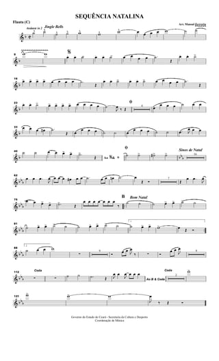 & b C
Ÿ~~~~~
Andante in 2
˙^ ˙^^
Jingle Bells
˙^ ˙^ w^ w^ w^ œ œ œ œ w ˙ ˙
& b
~~~~~~~~~~~~~~~
9 w w %
œ. œ. ˙> œ. œ. ˙> œ œ œ œ .˙
Œ
œ. œ. ˙>
& b
16
œ> œ> œ> œ> œ œ œ œ .˙
Œ
œ. œ. ˙> œ. œ. ˙> œ œ œ œ .˙
Œ
& b
23
œ. œ. ˙> œ> œ> œ> œ> œ œ œ œ
ﬁ
˙
J
œ ‰ Œ
4
œ
œ œ œ ˙ œ œ
& b
33 œ œ œ œ# .˙
Œ œ
œ œ œ ˙ ˙ œ
œ œ œ ˙ ˙ .œ J
œ œ œ
& b bbb
40 ˙ ˙ œ œ œ> œ>
Ao &% ﬁ
.˙>
Œ
ﬁ
˙ ˙> ˙#> ˙> 16
Sinos de Natal
& bbb
62
œ œ .œ
J
œ œ œ œ œ# œ œ .˙ œ œ œn .˙ œ
Œ Ó
7
Œ
œ .œ
J
œ
& bbb ..
75 œ œ œ> œ> .˙>
Œ
œ œ œ œ œ œ œ
‰
B
˙ ˙
Bom Natal
˙ œ> œ> ˙> ˙
& bbb ..
81
˙ œ> œ> ˙> ˙ ˙ œ> œ> ˙> ˙
1
˙ œ> œ> w> œ Œ Ó
& bbb
88
2.
˙ œ œ w
∑
9
Ó œ œ J
œ
‰ ∑ Ó
œ œ
J
œ
9
& bbb
112
Coda
∑ ∑ ˙ ˙ .˙ Œ Ao B & Coda
J
œ œ
J
œ œ œ œ
Coda
2
w>
& bbb
121
w> w> w
J
œ
‰ Œ Ó
Governo do Estado do Ceará - Secretaria da Cultura e Desporto
Coordenação de Música
SEQUÊNCIA NATALINA
Arr. Manoel Ferreria
Flauta (C)
 