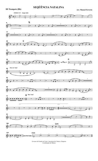&
#
C
Andante in 2 Gingle Bells
˙
> ˙>>
˙
>>
˙
>>
w
>>
w
>>
w>> œ œ œ œ w ˙ ˙
&
#
9
w w
%
Ó Œ j
œ.
‰ Ó Œ j
œ.
‰
2
Ó Œ j
œ. ‰ Ó Œ j
œ.
‰
&
#
17
2
Ó Œ j
œ.
‰ Ó Œ j
œ.
‰
2
Ó Œ
j
œ. ‰ Ó Œ j
œ.
‰ ∑
&
#
26 ﬁ
Œ. œ.
œ. Œ
œ
œ œ œ .œ
j
œ ˙ œ
œ œ œ .œ
j
œ ˙ œ
œ œ œ
&
#
32
˙ œ œ œ œ œ œ# ˙ Ó ∑ Œ
œ œ
j
œ ‰ ∑ Œ
œ œ
j
œ ‰
&
# n
b
39
∑ Œ
œ œ
j
œ ‰ œ œ œ œ Ao &% ﬁ
œ œ œ J
œ ‰
ﬁ
Ó
˙>
˙>
˙>
& b
Sinos de Natal46
w œ œ œ œ w œ .˙ œ œ œ œ œ œ œ œ w
& b
53
œ Œ Ó Ó ‰ œ œ ‰ ∑ Ó ‰ œ œ ‰ ∑ œ œ œ j
œ ‰
7
& b
66
Œ œ œ œ œ œ œ œ w
5
Œ œ
>
.œ
>
j
œ œ œ œ
> œ>
œ œ œ
j
œ ‰
& b ..
77
œ œ œ œ œ œ œ ‰
Bom Natal
B
∑ ‰ œ. œ. ‰ Ó ∑ ‰ œ.
J
œ. Ó ∑ ‰ œ. œ. ‰ Ó
& b ..
84
∑
1
∑ Ó Œ œ
J
œ œ
J
œ œ œ œ ‰
2.
3
˙ ˙ ˙ œ œ>
& b
93
˙
> ˙ ˙ œ>
œ>
˙
> ˙ ˙ œ>
œ> w>
9 ˙ ˙ ˙ œ œ>
& b
109
˙> ˙ ˙ œ
> œ> ˙> ˙
Coda
˙ œ
>
œ
>
w
>
˙ ˙ .˙ Œ
& b
116
Ao B & CodaJ
œ œ
J
œ œ œ œ
Coda
w
>
w>
w
> w>
w
>
w
j
œ ‰ Œ Ó
SEQÜÊNCIA NATALINA
Arr. Manoel FerreriaIII Trompete (Bb)
Governo do Estado do Ceará - Secretaria da Cultura e Desporto
Coordenação de Música
 