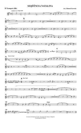 &
#
C
Andante in 2 Gingle Bells
˙
> ˙>>
˙
>>
˙
>>
w
>>
w
>>
w>> œ œ œ œ w ˙ ˙
&
#
9
w w
%
Ó Œ
J
œ. ‰ Ó Œ
J
œ. ‰
2
Ó Œ
J
œ. ‰ Ó Œ j
œ.
‰
&
#
17
2
Ó Œ
J
œ. ‰ Ó Œ
J
œ. ‰
2
Ó Œ J
œ. ‰ Ó Œ
J
œ. ‰ ∑
&
#
26 ﬁ
Œ. œ. œ.
Œ
œ
œ œ œ .œ
j
œ ˙ œ
œ œ œ .œ
j
œ ˙ œ
œ œ œ
&
#
32
˙ œ œ œ œ œ œ# ˙ Ó ∑ Œ
œ œ J
œ ‰ ∑ Œ œ œ J
œ ‰
&
# n
b
39
∑ Œ œ œ
j
œ ‰ œ œ œ œ Ao &% ﬁ
œ œ œ J
œ ‰
ﬁ
Ó
˙>
˙> ˙>
& b
Sinos de Natal46
w œ œ œ œ w œ .˙ œ œ œ œ œ œ œ œ w
& b
53
œ Œ Ó Ó ‰ œ œ ‰ ∑ Ó ‰ œ œ ‰ ∑ œ œ œ
J
œ ‰
7
& b
66
Œ œ œ œ œ œ œ œ w
5
Œ œ
>
.œ
>
j
œ œ œ œ
> œ>
œ œ œ J
œ ‰
& b ..
77
œ œ œ œ œ œ œ ‰
Bom Natal
B
∑ ‰ œ. œ. ‰ Ó ∑ ‰ œ.
J
œ.
Ó ∑ ‰ œ. œ. ‰ Ó
& b ..
84
∑
1
∑ Ó Œ œ
J
œ œ
J
œ œ œ œ ‰
2.
3
˙ ˙ ˙ œ œ
>
& b
93
˙>
˙ ˙ œ
>
œ
>
˙
>
˙ ˙ œ>
œ
> w>
9 ˙ ˙ ˙ œ œ>
& b
109
˙> ˙ ˙ œ
> œ> ˙> ˙
Coda
˙ œ
>
œ
>
w
>
˙ ˙ .˙ Œ
& b
116
Ao B & CodaJ
œ œ
J
œ œ œ œ Coda
w
>
w> w> w> w> w
J
œ ‰ Œ Ó
SEQÜÊNCIA NATALINA
Arr. Manoel FerreriaII Trompete (Bb)
Governo do Estado do Ceará - Secretaria da Cultura e Desporto
Coordenação de Música
 