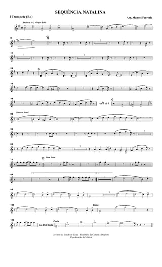 &
#
C
Andante in 2 Gingle Bells
˙
> ˙>>
˙
>>
˙
>>
w
>>
w
>>
w>> œ œ œ œ w ˙ ˙
&
#
9
w w %
Ó Œ J
œ.
‰ Ó Œ J
œ.
‰
2
Ó Œ J
œ.
‰ Ó Œ
J
œ. ‰
&
#
17
2
Ó Œ J
œ.
‰ Ó Œ J
œ.
‰
2
Ó Œ J
œ.
‰ Ó Œ J
œ.
‰ ∑
&
#
26
ﬁ
Œ. œ. œ.
Œ
œ
œ œ œ .œ
j
œ ˙ œ
œ œ œ .œ
j
œ ˙ œ
œ œ œ
&
#
32
˙ œ œ œ œ œ œ# ˙ Ó ∑ Œ œ œ J
œ ‰ ∑ Œ œ œ J
œ ‰
&
# n
b
39
∑ Œ œ œ J
œ ‰ œ œ œ œ Ao &% ﬁœ œ œ J
œ
‰
ﬁ
Ó ˙
>
˙#
>
˙
>
& b
Sinos de Natal46
w œ œ œ# œ w œn .˙ œ œ œ œ œ œ œ œ w
& b
53
œ Œ Ó Ó ‰ œ œ ‰ ∑ Ó ‰ œ œ ‰ ∑ œ œ œ
J
œ ‰
7
& b
66
Œ œ œ œ œ œ œ œ w 5
Œ œ
>
.œ
>
j
œ œ œ œ
> œ>
œ œ œ J
œ ‰
& b ..
77
œ œ œ œ œ œ œ
‰
Bom Natal
B
∑ ‰ œ. œ.
‰ Ó ∑ ‰
œ.
J
œ.
Ó ∑ ‰ œ. œ.
‰ Ó
& b ..
84
∑
1
∑ Ó Œ
œ
J
œ œ
J
œ œ œ œ
‰
2.
3 ˙ ˙ ˙ œ œ>
& b
93
˙> ˙ ˙ œ
> œ> ˙> ˙ ˙ œ
>
œ
>
w
>
9 ˙ ˙ ˙ œ œ>
& b
109
˙> ˙ ˙ œ
> œ> ˙> ˙
Coda
˙ œ
>
œ
>
w
>
˙ ˙ .˙ Œ
& b
116
Ao B & CodaJ
œ œ
J
œ œ œ œ Coda
w
>
w> w> w> w> w
J
œ ‰ Œ Ó
SEQÜÊNCIA NATALINA
Arr. Manoel FerreriaI Trompete (Bb)
Governo do Estado do Ceará - Secretaria da Cultura e Desporto
Coordenação de Música
 