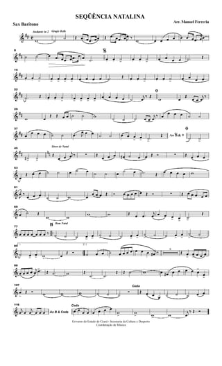 &
## C
Andante in 2 Gingle Bells
w ˙ ˙ Œ .œ œ .œ œœ Œ .œ œ .œ œJ
œ ‰
w œ œ œ œ œ .œ œ .œ œœ
&
##
8
˙ ˙ œ .œ œ .œ œ .œ œ œ .˙
%
œ. œ. ˙>
œ. œ. ˙>
œ œ œ œ .˙ Œ
&
##
15
œ. œ. ˙
> œ>
œ>
œ>
œ> œ œ œ œ .˙ Œ œ. œ. ˙>
œ. œ. ˙>
œ œ œ œ
&
##
22
.˙ Œ œ. œ. ˙
> œ> œ> œ> œ>
œ œ œ œ
ﬁ
˙
j
œ
‰ Œ
w œ
Œ
œ œ
j
œ
‰
&
##
29
w œ
Œ Œ œ œ ˙ ˙ w ˙ ˙ ˙ œ œ
j
œ
‰ œ
œ œ œ ˙ ˙
&
##
37
œ
œ œ œ ˙ ˙ .œ J
œ œ œ ˙ ˙ œ œ œ
> œ>
Ao &% ﬁ
.˙>
Œ
ﬁ
˙ ˙>
&
## nn
45
˙#
>
˙>
Sinos de Natal
Œ
œ œ
j
œ ‰ ∑ Œ
œ œ œ œ# ˙ œ œ Œ Ó ∑ Œ œ œ œ
&
53
œ
Œ œ œ ˙ ˙ œ ˙ œ ˙ ˙ œ ˙ œ .˙ Œ
œ œ œ œ w
&
61
J
œ ‰
œ œ œ ˙ ˙ w œ
œ œ œ Œ Ó œ œ œ œ œ Œ Ó ∑ Œ œ œ œ œ œ
&
69
œ ˙ Œ
w w
w w Œ œ .œ
j
œ œ œ œ> œ>
.˙>
Œ
& ..
77
œ œ œ œ œ œ œ ‰
Bom Natal
B
˙ ˙ ˙ œ>
œ>
˙> ˙ ˙ œ>
œ>
˙
>
˙ ˙ œ>
œ
>
˙
>
˙
& ..
85
1
˙ œ>
œ> w>
œ
Œ Ó
2.
˙ œ œ ˙ œ œ œ œ œ œ œ j
œ# ‰
6
Œ œ
>
œ
> œ œ œ
&
98
œ œ œ œ j
œ .œ>
Œ .˙ w Œ
.˙ .˙
Œ Œ .˙ w œ œ# œ œ œ œ œ
>
œ>
&
107
œ
>
Œ Ó w w w ˙ ˙
Coda
˙
Ó Œ œ œ œ ˙ ˙ ˙ œ œ
&
116
Ao B & Coda
j
œ œ
j
œ œ œ œ
Coda
œ œ œ œ œ œ œ œ
w
>
w
> w> w
j
œ
‰ Œ Ó
SEQÜÊNCIA NATALINA
Arr. Manoel Ferreria
Sax Barítono
Governo do Estado do Ceará - Secretaria da Cultura e Desporto
Coordenação de Música
 