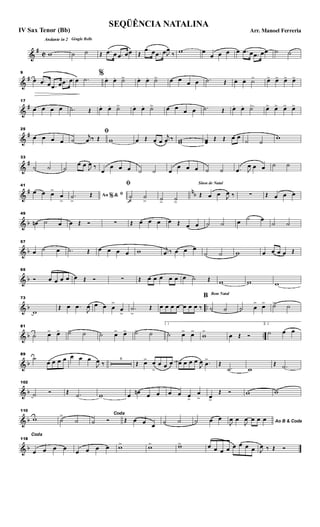 &
#
C
Andante in 2 Gingle Bells
w ˙ ˙ Œ .œ œ .œ œœ Œ
.œ œ .œ œJ
œ
‰ w œ
œ œ œ œ .œ œ .œ œœ ˙ ˙
&
#
9
œ .œ œ .œ œ .œ œ œ .˙
%
œ. œ. ˙>> œ. œ. ˙> œ œ œ œ .˙ Œ œ. œ. ˙> œ> œ> œ> œ>
&
#
17
œ œ œ œ .˙ Œ œ. œ. ˙> œ. œ. ˙> œ œ œ œ .˙ Œ œ .. œ. ˙> œ> œ> œ> œ>
&
#
25
œ œ œ œ
ﬁ
˙
j
œ ‰ Œ w œ Œ œ œ
j
œ ‰ ww œœ Œ Œ œ œ
˙ ˙
w
&
#
33
˙ ˙ ˙
œ œ J
œ ‰
œ
œ œ œ ˙ ˙ œ
œ œ œ ˙ ˙ .œ J
œ œ œ ˙ ˙
&
# nb
41
œ œ œ>
œ
>
Ao &% ﬁ.˙
>
Œ
ﬁ
˙
>
˙
> ˙> ˙>
Sinos de Natal
Œ œ œ J
œ ‰ ∑ Œ œ œ œ
& b
49
œn ˙ œ œ Œ Ó ∑ Œ œ œ œ œ Œ œ œ ˙ ˙ œ ˙ œ
˙ ˙
& b
57
œ ˙ œ .˙ Œ œ œ œ œ w j
œ ‰ œ œ œ
˙ ˙ w œ œ œ œ Œ
& b
65
Ó œ œ œ œ œ Œ Ó ∑ Œ œ œ œ œ œ œ ˙ Œ w w w
& b ..
73
w
Œ œ .œ
J
œ œ œ œ
>
œ
>
.˙
>
Œ œ œ œ œ œ œ œ ‰
Bom Natal
B
˙ ˙ ˙ œ
> œ> ˙> ˙
& b ..
81
˙ œ> œ> ˙> ˙ ˙ œ> œ> ˙> ˙
1
˙ œ> œ>
w
>
œ Œ Ó
2.
˙ œ œ
& b
89
˙
œ œ œ œ œ œ œ
J
œ ‰
6
Œ œ> œ
>
œ œ œ œ œ œ œ
J
œ .œ
>
Œ
.˙ w
Œ .˙
& b
102
˙ Ó Œ .˙ w œ œn œ œ œ œ œ>
œ
> œ>
Œ Ó w w
& b
110
w ˙
>
˙
Coda
˙ Ó Œ œ œ œ ˙ ˙ ˙ œ œ Ao B & CodaJ
œ œ
J
œ œ œ œ
& b
118
Coda
œ œ œ œ œ œ œ œ w> w> w> œ œ œ œ œ œ œ œ J
œ ‰ Œ Ó
SEQÜÊNCIA NATALINA
Arr. Manoel FerreriaIV Sax Tenor (Bb)
 