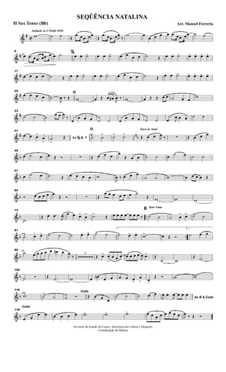 &
#
C
Andante in 2 Gingle Bells
w ˙ ˙ Œ
.œ œ .œ œœ
Œ
.œ œ .œ œJ
œ
‰
w œ
œ œ œ œ .œ œ .œ œœ ˙ ˙
&
#
9
œ .œ œ .œ œ .œ œ œ .˙ %œ. œ. ˙>> œ. œ. ˙> œ œ œ œ .˙ Œ œ. œ. ˙> œ> œ> œ> œ>
&
#
17
œ œ œ œ .˙ Œ œ. œ. ˙> œ. œ. ˙> œ œ œ œ .˙ Œ œ .. œ. ˙> œ> œ> œ> œ>
&
#
25
œ œ œ œ
ﬁ
˙
J
œ ‰ Œ w œ Œ œ œ#
J
œ ‰ w œ Œ Œ œ œ ˙ œ œ
w
&
#
33
˙ ˙ ˙
œ œ J
œ
‰
œ
œ œ œ ˙ ˙ œ
œ œ œ ˙ ˙ .œ J
œ œ œ ˙ ˙
&
# nb
41
œ œ œ>
œ
>
Ao &% ﬁ.˙
>
Œ
ﬁ
˙
>
˙
> ˙> ˙>
Sinos de Natal
Œ œ œ J
œ ‰ ∑ Œ œ œ œ
& b
49
œ ˙ œ œ Œ Ó ∑ Œ œ œ œ œ
Œ œ œ ˙ ˙ œ ˙ œ ˙ ˙
& b
57
œ ˙ œ .˙ Œ œ œ œ œ w
J
œ ‰ œ œ œ
˙ ˙ w œ œ œ œ Œ
& b
65
Ó œ œ œ œ œ
Œ Ó ∑ Œ
œ œ œ œ œ œ ˙
Œ w w w
& b ..
73
w
Œ œ .œ
J
œ œ œ œ>
œ
> .˙>
Œ œ œ œ œ œ œ œ ‰
Bom Natal
B
˙ ˙ ˙ œ
> œ> ˙> ˙
& b ..
81
˙ œ> œ> ˙> ˙ ˙ œ> œ> ˙> ˙
1
˙ œ> œ> w> œ Œ Ó
2.
˙ œ œ
& b
89
˙ œ œ œ œ œ œ# œ
J
œ
‰
6
Œ œ> œ
>
œ œ œ œ œ œ œ
J
œ .œ>
Œ
.˙ w
Œ .˙
& b
102
˙ Ó Œ .˙ w œ œn œ œ œ œ œ>
œ
> œ>
Œ Ó w w
& b
110
w ˙
>
˙
Coda
˙ Ó Œ œ œ œ
˙ ˙ ˙ œ œ
Ao B & CodaJ
œ œ
J
œ œ œ œ
& b
118
Coda
œ œ
œ œ œ œ œ œ w> w> w> œ œ œ œ œ œ œ œ J
œ ‰ Œ Ó
SEQÜÊNCIA NATALINA
Arr. Manoel FerreriaII Sax Tenor (Bb)
Governo do Estado do Ceará - Secretaria da Cultura e Desporto
Coordenação de Música
 
