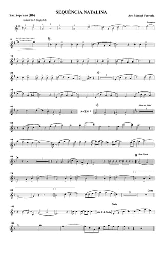 &
#
C
Ÿ~~~~~Andante in 2 Gingle Bells
˙
^ ˙^
˙
^
˙
^
w
^
w
^ w^ œ œ œ œ w ˙ ˙
&
#
~~~~~~~~~~~~~~9
w w %
œ. œ. ˙
>
œ. œ. ˙
>
œ œ œ œ .˙ Œ œ. œ. ˙>
&
#
16
œ
>
œ
>
œ
>
œ
>
œ œ œ œ .˙ Œ œ. œ. ˙
>
œ. œ. ˙
>
œ œ œ œ .˙ Œ
&
#
23
œ .. œ. ˙>
œ
>
œ
˘
œ
>
œ
> œ œ œ œ
ﬁ
˙
j
œ ‰ Œ
4
œ
œ œ œ ˙ œ œ
&
#
33
œ œ œ œ# .˙ Œ
œ
œ œ œ ˙ ˙ œ
œ œ œ ˙ ˙ .œ J
œ œ œ
&
# n
b
40
˙ ˙ œ œ œ>
œ
>
Ao &% ﬁ.˙
>
Œ
ﬁ
˙ ˙
>
˙#
>
˙
>
Sinos de Natal
6
& b
52
Œ œ œ œ œ Œ œ œ ˙ ˙ œ ˙ œ ˙ ˙ œ ˙ œ .˙
Œ
& b
59
œ œ œ œ w
J
œ ‰
œ œ œ œ œ .œ
J
œ œ œ œ œ# œ œ .˙ œ œ œn .˙
& b ..
66 œ
Œ Ó
7
Œ œ .œ
j
œ œ œ œ
> œ>
.˙>
Œ œ œ œ œ œ œ œ ‰
Bom Natal
B
˙ ˙
& b
79
˙ œ
>
œ
>
˙
>
˙ ˙ œ
>
œ
> ˙>
˙ ˙ œ
> œ> ˙> ˙
1
˙ œ
>
œ
>
& b ..
86
w
>
œ Œ Ó
2.
˙ œ œ ˙ œ œ œ œ œ œ œ œ# 21
Coda
∑
& b
113
Œ œ œ œ ˙ ˙ .˙ Œ Ao B & CodaJ
œ œ
J
œ œ œ œ
Coda
œ œ œ œ œ œ œ œ
& b
120
w> w> w œ œ œ œ œ œ œ œ J
œ ‰ Œ Ó
SEQÜÊNCIA NATALINA
Arr. Manoel FerreriaSax Soprano (Bb)
 