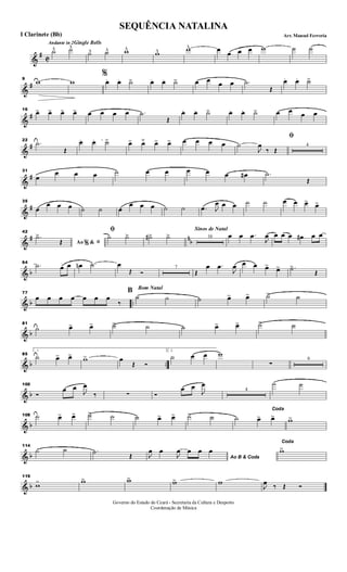 &
#
C
Andante in 2Gingle Bells
˙^ ˙^
˙^ ˙^ w^ w^ w^ œ œ œ œ w ˙ ˙
&
#
9
w w
%
œ. œ. ˙> œ. œ. ˙> œ œ œ œ .˙
Œ
œ. œ. ˙>
&
#
16
œ> œ> œ> œ> œ œ œ œ .˙
Œ
œ. œ. ˙> œ. œ. ˙> œ œ œ œ
&
#
22
.˙
Œ
œ .. œ. ˙> œ> œ˘ œ> œ> œ œ œ œ
ﬁ
˙
J
œ
‰ Œ
4
&
#
31
œ
œ œ œ ˙ œ œ œ œ œ œ# .˙
Œ
&
#
35
œ
œ œ œ ˙ ˙ œ
œ œ œ ˙ ˙ .œ J
œ œ œ ˙ ˙ œ œ œ> œ>
&
# n
b
42
Ao &% ﬁ
.˙>
Œ
ﬁ
˙ ˙> ˙#> ˙>
Sinos de Natal
16 œ œ .œ
J
œ œ œ œ œ# œ œ
& b
64
.˙ œ œ œn .˙ œ
Œ Ó
7
Œ
œ .œ
J
œ œ œ œ> œ> .˙>
Œ
& b ..
77
œ œ œ œ œ œ œ
‰
Bom Natal
B
˙ ˙ ˙ œ> œ> ˙> ˙
& b
81
˙ œ> œ> ˙> ˙ ˙ œ> œ> ˙> ˙
& b ..
85
1
˙ œ> œ> w> œ
Œ Ó
2.
˙ œ œ w
∑
9
& b
100
Ó
œ œ
J
œ
‰ ∑ Ó
œ œ
J
œ
4
˙ ˙
& b
108 ˙ œ> œ> ˙> ˙ ˙ œ> œ> ˙> ˙
Coda
˙ œ> œ> w>
& b
114
˙ ˙ .˙ Œ Ao B & CodaJ
œ œ
J
œ œ œ œ
Coda
w>
& b
119
w> w> w> w> w
J
œ ‰ Œ Ó
SEQUÊNCIA NATALINA
Arr. Manoel FerreriaI Clarinete (Bb)
Governo do Estado do Ceará - Secretaria da Cultura e Desporto
Coordenação de Música
 