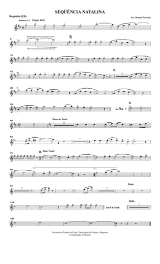 &
## C
Andante in 2 Gingle Bells
˙^ ˙^^
˙^ ˙^ w^ w^ w^ œ œ œ œ w
&
##
Ÿ~~~~~~~~~~~~~~~~~~~~
Ÿ~~~~~~~~~~~~~~~~~~~~
8
˙ ˙ w w %
œ. œ. ˙> œ. œ. ˙> œ œ œ œ .˙ Œ
&
##
15
œ. œ. ˙> œ> œ> œ> œ> œ œ œ œ .˙ Œ œ. œ. ˙> œ. œ. ˙> œ œ œ œ
&
##
22
.˙ Œ
œ. œ. ˙> œ> œ> œ> œ> œ œ œ œ
ﬁ
˙
J
œ ‰ Œ
4
œ
œ œ œ
&
##
32
˙ œ œ œ œ œ œ# .˙ Œ œ
œ œ œ ˙ ˙ œ
œ œ œ ˙ ˙
&
##
39
.œ J
œ œ œ ˙ ˙ œ œ œ> œ>
Ao &% ﬁ.˙>
Œ
ﬁ
˙ ˙>
&
## nn
45
˙#> ˙>
Sinos de Natal
16 œ œ .œ
J
œ œ œ œ œ# œ œ
&
64
.˙ œ œ œ# .˙ œ
Œ Ó
7
Œ œ .œ
J
œ œ œ œ>
œ
> .˙>
Œ
& ..
77
œ œ œ œ œ œ œ
‰
Bom Natal
B
˙ ˙ ˙ œ> œ> ˙> ˙ ˙ œ> œ> ˙> ˙ ˙ œ> œ>
& ..
84
˙> ˙
1
˙ œ> œ> w> œ Œ Ó
2.
˙ œ œ w
∑
&
91
9
Ó œ œ J
œ
‰ ∑ Ó œ œ J
œ 9
Coda
∑ ∑
&
114
˙ ˙ .˙ Œ Ao B & CodaJ
œ œ
J
œ œ œ œ
Coda
2
&
120
w w w w
J
œ ‰ Œ Ó
SEQÜÊNCIA NATALINA
Arr. Manoel FerreriaRequinta (Eb)
Governo do Estado do Ceará - Secretaria da Cultura e Desporto
Coordenação de Música
 