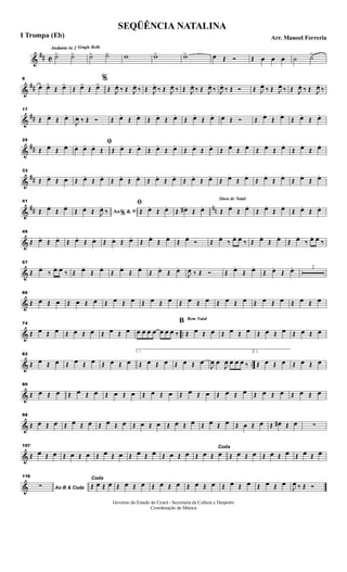 &
## C
Andante in 2 Gingle Bells
˙> ˙> ˙> ˙> w w> w> œ Œ Ó Œ œ œ œ ˙ ˙>
&
##
9
œ œ>
Œ œ>
Œ œ>
Œ œ>
%
Œ J
œ.
‰ Œ J
œ.
‰ Œ J
œ.
‰ Œ J
œ.
‰ Œ J
œ.
‰ Œ J
œ.
‰ J
œ.
‰ Œ Ó Œ J
œ.
‰ Œ J
œ.
‰ Œ J
œ.
‰ Œ J
œ.
‰
&
##
17
Œ œ.
Œ œ.
J
œ. ‰ Œ Ó Œ œ.
Œ œ.
Œ œ.
Œ œ.
Œ œ.
Œ œ. œ Œ Ó Œ œ.
Œ œ.
Œ œ.
Œ œ.
&
##
25
Œ œ.
Œ œ. ﬁœ. œ. œ.
Œ Œ œ.
Œ œ.
Œ œ.
Œ œ.
Œ œ.
Œ œ.
Œ œ.
Œ œ.
Œ œ.
Œ œ.
Œ œ.
Œ œ.
&
##
33
Œ œ.
Œ œ. Œ œ.
Œ œ.
Œ œ.
Œ œ.
Œ œ.
Œ œ.
Œ œ.
Œ œ.
Œ œ.
Œ œ.
Œ œ.
Œ œ.
Œ œ.
Œ œ.
&
## nn
41
Œ œ.
Œ œ.
Ao &% ﬁŒ œ.
Œ J
œ.
‰
ﬁ
Œ œ.
Œ œ.
Œ œ# .
Œ œ.
Sinos de Natal
Œ œ.
Œ œ.
Œ œ.
Œ œ.
Œ œ.
Œ œ.
&
49
Œ œ.
Œ œ.
Œ œ.
Œ œ. Œ œ. Œ œ.
Œ œ.
Œ œ.
Œ œ.
Ó Œ œ.
‰ œ. œ ‰ Œ œ.
Œ œ.
Œ œ.
‰ œ. œ ‰
&
57
Œ œ.
‰ œ. œ ‰ Œ œ.
Œ œ.
Œ œ.
Œ œ.
Œ œ.
Œ œ.
J
œ ‰ Œ Ó Œ œ.
Œ œ.
Œ œ.
Œ œ. 2
&
66
Œ œ Œ œ Œ œ Œ œ Œ œ Œ œ Œ œ Œ œ Œ œ Œ œ Œ œ Œ œ Œ œ Œ œ Œ œ Œ œ
& ..
74
Œ œ Œ œ Œ œ Œ œ Œ œ Œ œ œ œ œ œ œ œ œ ‰
Bom Natal
B
Œ œ Œ œ Œ œ Œ œ Œ œ Œ œ Œ œ Œ œ
& ..
82
Œ œ Œ œ Œ œ Œ œ Œ œ Œ œ
1
Œ œ Œ œ Œ œ Œ œ
J
œ œ
J
œ œ œ œ ‰
2.
Œ œ Œ œ Œ œ Œ œ
&
90
Œ œ Œ œ Œ œ Œ œ Œ œ Œ œ Œ œ Œ œ Œ œ Œ œ Œ œ Œ œ Œ œ Œ œ Œ œ Œ œ
&
98
Œ œ Œ œ Œ œ Œ œ Œ œ Œ œ Œ œ Œ œ Œ œ Œ œ Œ œ Œ œ Œ œ Œ œ Œ œ# Œ œ ∑
&
107
Œ œ Œ œ Œ œ Œ œ Œ œ Œ œ Œ œ Œ œ Œ œ Œ œ
Coda
Œ œ Œ œ Œ œ Œ œ Œ œ Œ œ Œ œ Œ œ
&
116
Ao B & Coda∑
Coda
Œ œ Œ œ Œ œ Œ œ Œ œ Œ œ Œ œ Œ œ Œ œ Œ œ Œ œ Œ œ
J
œ ‰ Œ Ó
SEQÜÊNCIA NATALINA
Arr. Manoel FerreriaI Trompa (Eb)
Governo do Estado do Ceará - Secretaria da Cultura e Desporto
Coordenação de Música
 